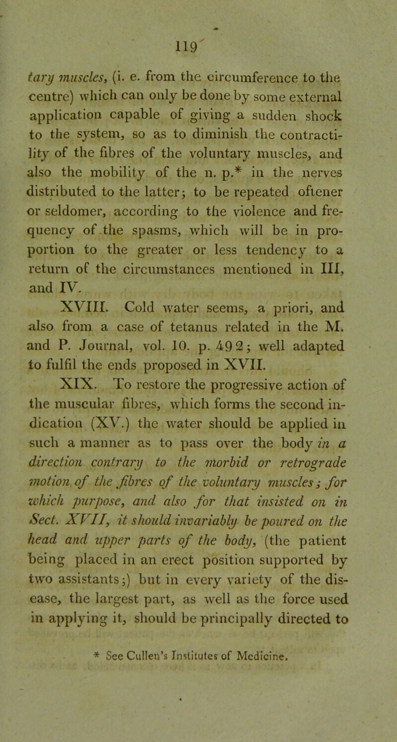 tary muscles, (i. e. from the circumference to the centre) which can only be done by some external application capable of giving a sudden shock to the system, so as to diminish the contracti- lity of the fibres of the voluntary muscles, and also the mobility of the n. p.* in the nerves distributed to the latter; to be repeated oftener or seldomer, according to the violence and fre- quency of the spasms, which will be in pro- portion to the greater or less tendency to a return of the circumstances mentioned in III, and IV. XVIII. Cold water seems, a priori, and also from a case of tetanus related in the M. and P. Journal, vol. 10. p. 49 2; well adapted to fulfil the ends proposed in XVII. XIX. To restore the progressive action of the muscular fibres, which forms the second in- dication (XV.) the water should be applied in such a manner as to pass over the body in a direction contrary to the morbid or retrograde motion of the fibres of the voluntary muscles; for which purpose, and also for that insisted on in Sect. X I II, it should invariably be poured on the head and upper parts of the body, (the patient being placed in an erect position supported by two assistants;) but in every variety of the dis- ease, the largest part, as well as the force used in applying it, should be principally directed to * See Cullen’s Institutes of Medicine.