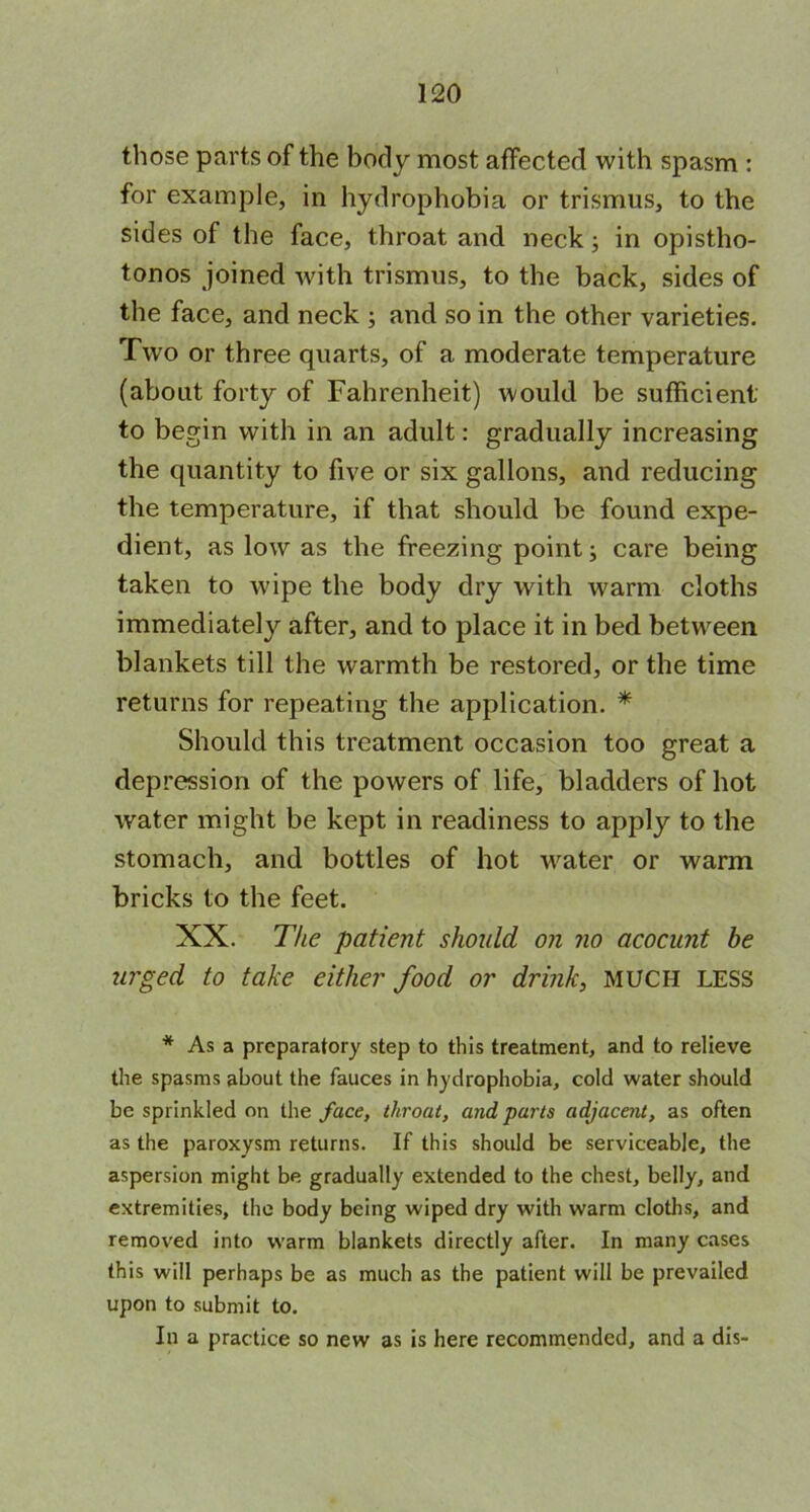 those parts of the body most affected with spasm : for example, in hydrophobia or trismus, to the sides of the face, throat and neck; in opistho- tonos joined with trismus, to the back, sides of the face, and neck ; and so in the other varieties. Two or three quarts, of a moderate temperature (about forty of Fahrenheit) would be sufficient to begin with in an adult: gradually increasing the quantity to five or six gallons, and reducing the temperature, if that should be found expe- dient, as low as the freezing point; care being taken to wipe the body dry with warm cloths immediately after, and to place it in bed between blankets till the warmth be restored, or the time returns for repeating the application. * Should this treatment occasion too great a depression of the powers of life, bladders of hot water might be kept in readiness to apply to the stomach, and bottles of hot water or warm bricks to the feet. XX. The patient should on no acocunt be urged to take either food or drink, MUCH LESS * As a preparatory step to this treatment, and to relieve the spasms about the fauces in hydrophobia, cold water should be sprinkled on the face, throat, and parts adjacent, as often as the paroxysm returns. If this should be serviceable, the aspersion might be gradually extended to the chest, belly, and extremities, the body being wiped dry with warm cloths, and removed into warm blankets directly after. In many cases this will perhaps be as much as the patient will be prevailed upon to submit to. In a practice so new as is here recommended, and a dis-