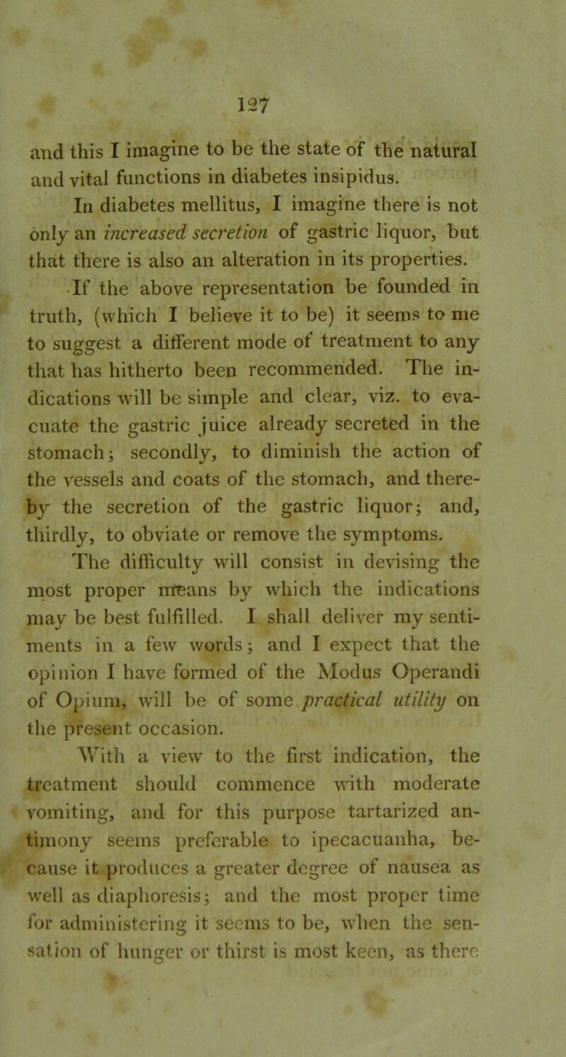 and this I imagine to be the state of the natural and vital functions in diabetes insipidus. In diabetes mellitus, I imagine there is not only an increased secretion of gastric liquor, but that there is also an alteration in its properties. If the above representation be founded in truth, (which I believe it to be) it seems to me to suggest a different mode of treatment to any that has hitherto been recommended. The in- dications will be simple and clear, viz. to eva- cuate the gastric juice already secreted in the stomach; secondly, to diminish the action of the vessels and coats of the stomach, and there- by the secretion of the gastric liquor; and, thirdly, to obviate or remove the symptoms. The difficulty will consist in devising the most proper means by which the indications may be best fulfilled. I shall deliver my senti- ments in a few words; and I expect that the opinion I have formed of the Modus Operandi of Opium, will be of some practical utility on the present occasion. With a view to the first indication, the treatment should commence with moderate vomiting, and for this purpose tartarized an- timony seems preferable to ipecacuanha, be- cause it produces a greater degree of nausea as well as diaphoresis; and the most proper time for administering it seems to be, when the sen- sation of hunger or thirst is most keen, as there