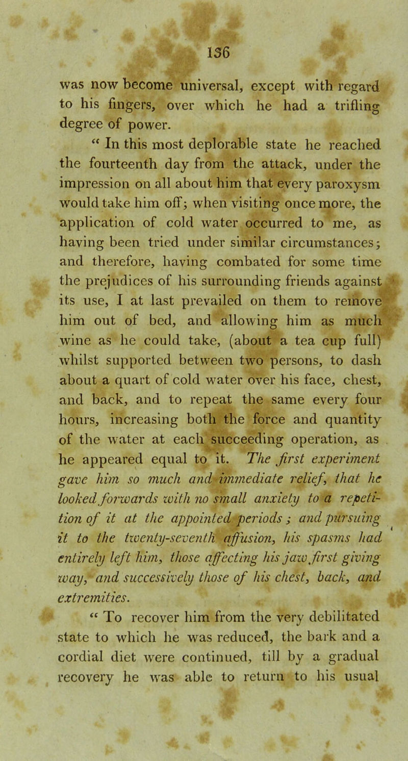 was now become universal, except with regard to his fingers, over which he had a trifling degree of power. “ In this most deplorable state he reached the fourteenth day from the attack, under the impression on all about him that every paroxysm would take him off; when visiting once more, the application of cold water occurred to me, as having been tried under similar circumstances; and therefore, having combated for some time the prejudices of his surrounding friends against ■ its use, I at last prevailed on them to remove iff him out of bed, and allowing him as much wine as he could take, (about a tea cup full) whilst supported between two persons, to dash about a quart of cold water over his face, chest, and back, and to repeat the same every four hours, increasing both the force and quantity of the water at each succeeding operation, as he appeared equal to it. The first experiment gave him so much and immediate relief, that he looked forwards zvith no small anxiety to a repeti- tion of it at the appointed periods; and pursuing it to the twenty-seventh afiusion, his spasms had entirely left him, those affecting his jaw first giving way, and successively those of his chest, back, and extremities. “ To recover him from the very debilitated state to which he was reduced, the bark and a cordial diet were continued, till by a gradual recovery he was able to return to his usual