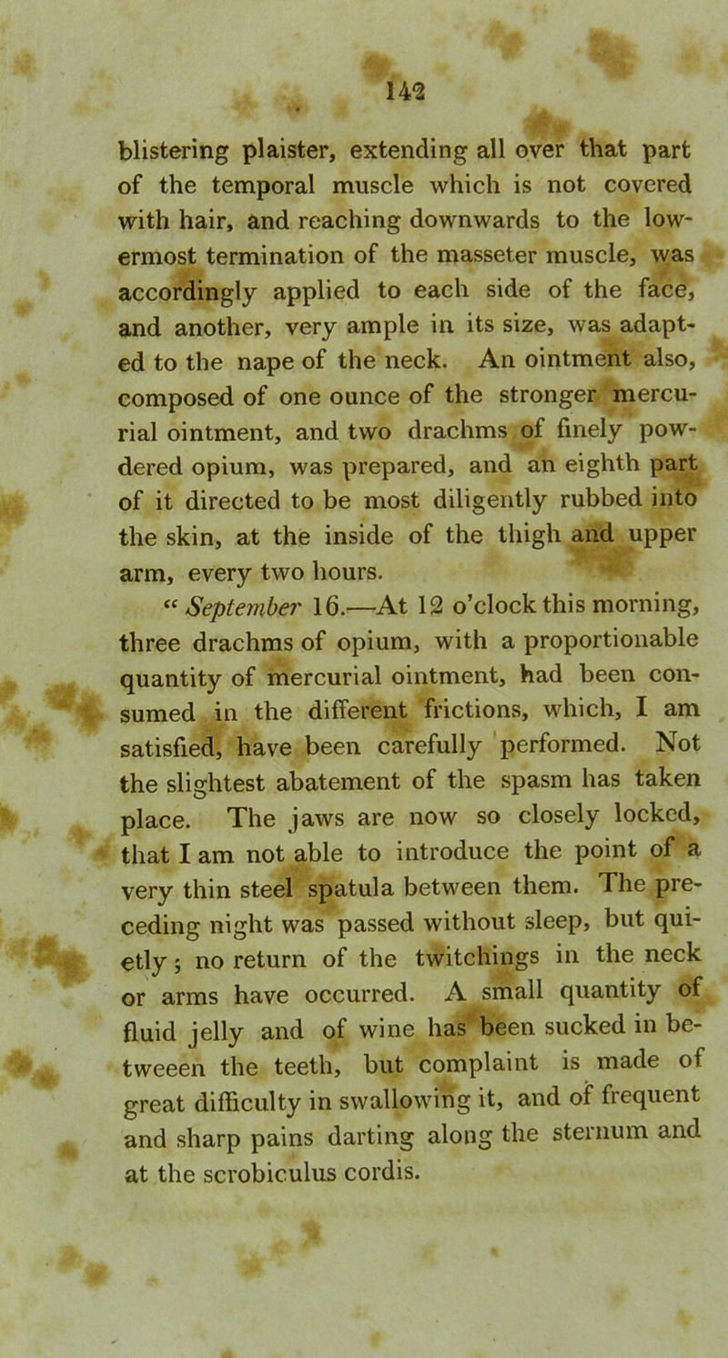 14-2 blistering plaister, extending all over that part of the temporal muscle which is not covered with hair, and reaching downwards to the low- ermost termination of the masseter muscle, was accordingly applied to each side of the face, and another, very ample in its size, was adapt- ed to the nape of the neck. An ointment also, composed of one ounce of the stronger mercu- rial ointment, and two drachms of finely pow- dered opium, was prepared, and an eighth part of it directed to be most diligently rubbed into the skin, at the inside of the thigh and upper arm, every two hours. “September 16.—At 12 o’clock this morning, three drachms of opium, with a proportionable quantity of mercurial ointment, had been con- sumed in the different frictions, which, I am satisfied, have been carefully performed. Not the slightest abatement of the spasm has taken place. The jaws are now so closely locked, that I am not able to introduce the point of a very thin steel spatula between them. The pre- ceding night was passed without sleep, but qui- etly 5 no return of the twitchings in the neck or arms have occurred. A small quantity of fluid jelly and of wine has been sucked in be- tweeen the teeth, but complaint is made of great difficulty in swallowing it, and of frequent and sharp pains darting along the sternum and at the scrobiculus cordis.