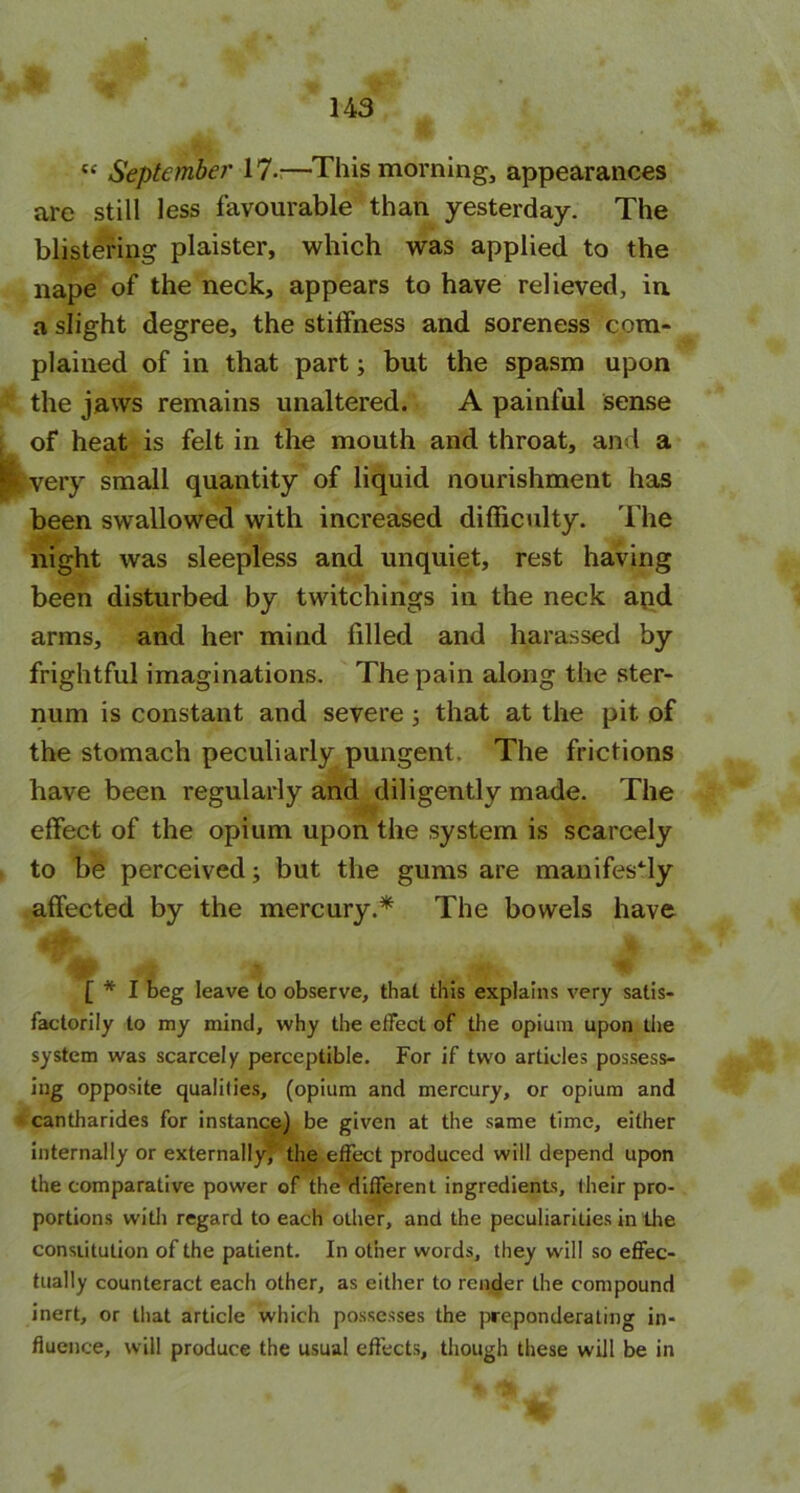 t£ September 17-—This morning, appearances are still less favourable than yesterday. The blistering plaister, which was applied to the nape of the neck, appears to have relieved, in a slight degree, the stilfness and soreness com- plained of in that part; but the spasm upon the jaws remains unaltered. A painful sense of heat is felt in the mouth and throat, and a P^very small quantity of liquid nourishment has been swallowed with increased difficulty. The night was sleepless and unquiet, rest having been disturbed by twitchings in the neck and arms, and her mind filled and harassed by frightful imaginations. The pain along the ster- num is constant and severe ; that at the pit of the stomach peculiarly pungent. The frictions have been regularly and diligently made. The effect of the opium upon the system is scarcely to be perceived j but the gums are manifestly affected by the mercury.* The bowels have g , 'rf; . . j .... ,,^ i}. M . *, , 1*1 beg leave to observe, that this explains very satis- factorily to my mind, why the effect of the opium upon the system was scarcely perceptible. For if two articles possess- ing opposite qualities, (opium and mercury, or opium and cantharides for instance) be given at the same time, either internally or externally) the effect produced will depend upon the comparative power of the different ingredients, their pro- portions with regard to each other, and the peculiarities in the constitution of the patient. In other words, they will so effec- tually counteract each other, as either to render the compound inert, or that article which possesses the preponderating in- fluence, will produce the usual effects, though these will be in