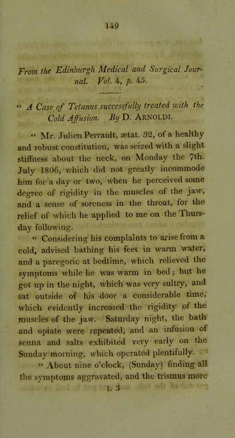 From the Edinburgh Medical and Surgical Jour- nal. VoL 4, p. 45. « A Case of Tetanus successfully treated with the Cold Affusion. By D. ARNOLDI. « Mr. JulienPerrault, astat. 32, of a healthy and robust constitution, was seized with a slight stilfness about the neck, on Monday the 7th. July 1806, which did not greatly incommode him for a day or two, when he perceived some degree of rigidity in the muscles of the jaw, and a sense of soreness in the throat, for the relief of which he applied to me on the Thurs- day following. “ Considering his complaints to arise from a cold, advised bathing his feet in warm water, and a paregoric at bedtime, which relieved the symptoms while he was warm in bed; but he got up in the night, which was very sultry, and sat outside of his door a considerable time, which evidently increased the rigidity of the muscles of the jaw. Saturday night, the bath and opiate were repeated, and an infusion of senna and salts exhibited very early on the Sunday morning, which operated plentifully. « About nine o’clock, (Sunday) finding all the symptoms aggravated, and the trismus more