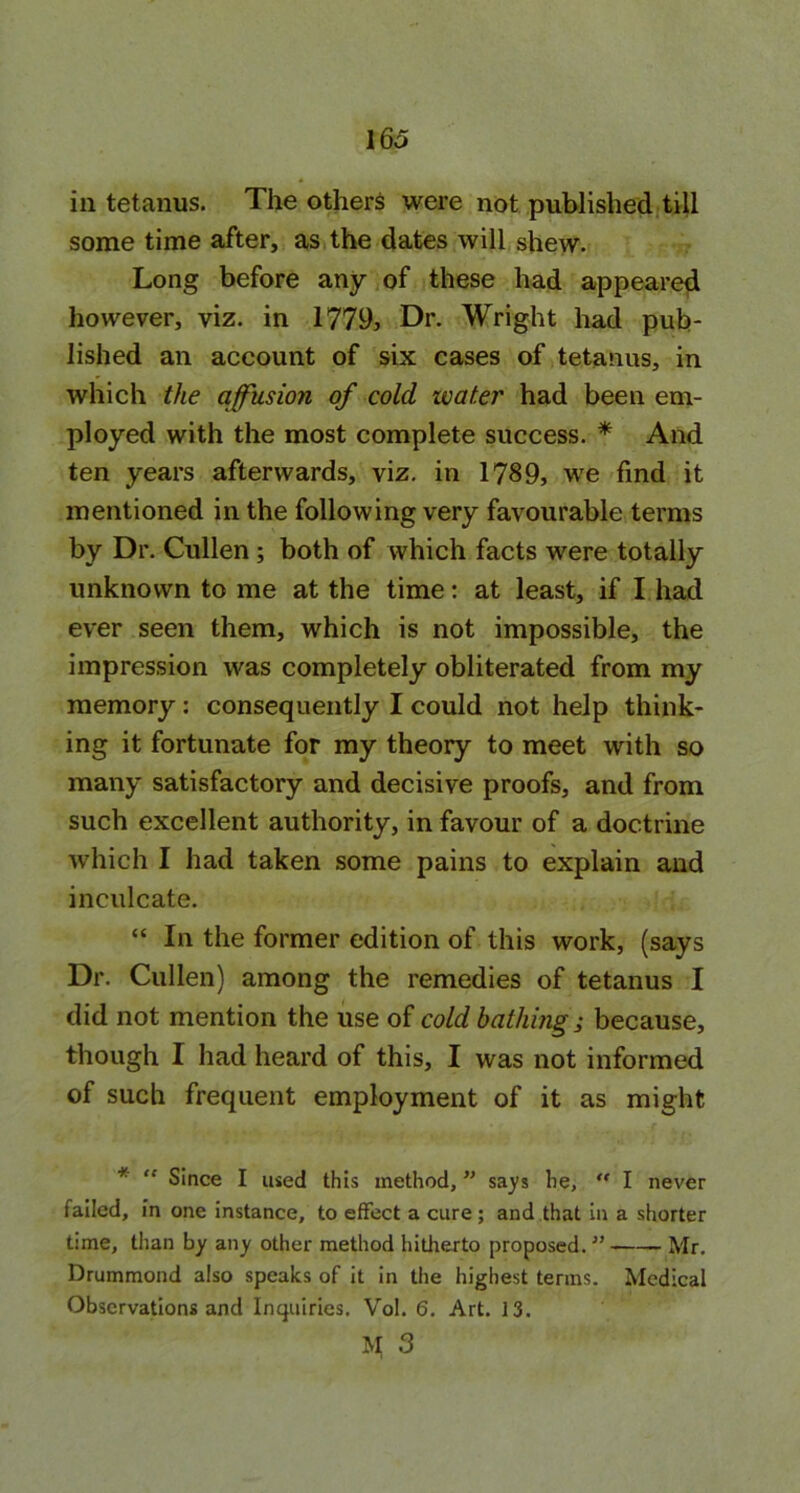 16a in tetanus. The others were not published till some time after, as the dates will shew. Long before any of these had appeared however, viz. in 1779, Dr. Wright had pub- lished an account of six cases of tetanus, in which the affusion of cold ivat.er had been em- ployed with the most complete success. * And ten years afterwards, viz. in 1789, we find it mentioned in the following very favourable terms by Dr. Cullen ; both of which facts were totally unknown to me at the time: at least, if I had ever seen them, which is not impossible, the impression was completely obliterated from my memory: consequently I could not help think- ing it fortunate for my theory to meet with so many satisfactory and decisive proofs, and from such excellent authority, in favour of a doctrine which I had taken some pains to explain and inculcate. “ In the former edition of this work, (says Dr. Cullen) among the remedies of tetanus I did not mention the use of cold bathing; because, though I had heard of this, I was not informed of such frequent employment of it as might * “ Since I used this method, ” says he, ” I never failed, in one instance, to effect a cure ; and that in a shorter time, than by any other method hitherto proposed.11 Mr. Drummond also speaks of it in the highest terms. Medical Observations and Inquiries. Vol. 6. Art. 13.