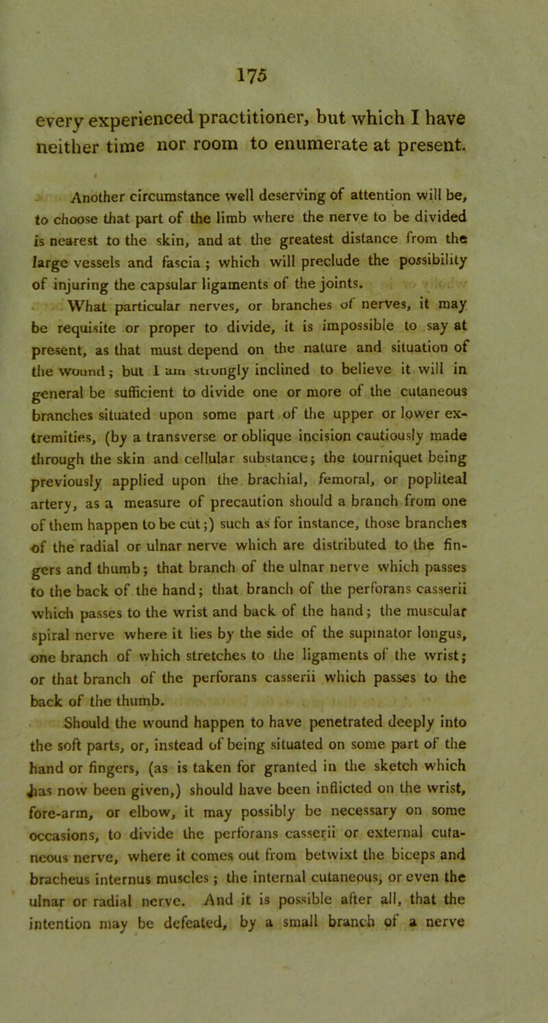 every experienced practitioner, but which I have neither time nor room to enumerate at present. f Another circumstance well deserving of attention will be, to choose that part of the limb where the nerve to be divided is nearest to the skin, and at the greatest distance from the large vessels and fascia ; which will preclude the possibility of injuring the capsular ligaments of the joints. What particular nerves, or branches of nerves, it may be requisite or proper to divide, it is impossible to say at present, as that must depend on the nature and situation of the wound; but lam strongly inclined to believe it will in general be sufficient to divide one or more of the cutaneous branches situated upon some part of the upper or lower ex- tremities, (by a transverse or oblique incision cautiously made through the skin and cellular substance; the tourniquet being previously applied upon the brachial, femoral, or popliteal artery, as a measure of precaution should a branch from one of them happen to be cut;) such as for instance, those branches of the radial or ulnar nerve which are distributed to the fin- gers and thumb; that branch of the ulnar nerve which passes to the back of the hand; that branch of the perforans casserii which passes to the wrist and back of the hand; the muscular spiral nerve where it lies by the side of the supinator longus, one branch of which stretches to the ligaments of the wrist; or that branch of the perforans casserii which passes to the back of the thumb. Should the wound happen to have penetrated deeply into the soft parts, or, instead of being situated on some part of the hand or fingers, (as is taken for granted in the sketch which Jias now been given,) should have been inflicted on the wrist, fore-arm, or elbow, it may possibly be necessary on some occasions, to divide the perforans casserii or external cuta- neous nerve, where it comes out from betwixt the biceps and bracheus internus muscles; the internal cutaneous, or even the ulnar or radial nerve. And it is possible after all, that the intention may be defeated, by a small branch of a nerve