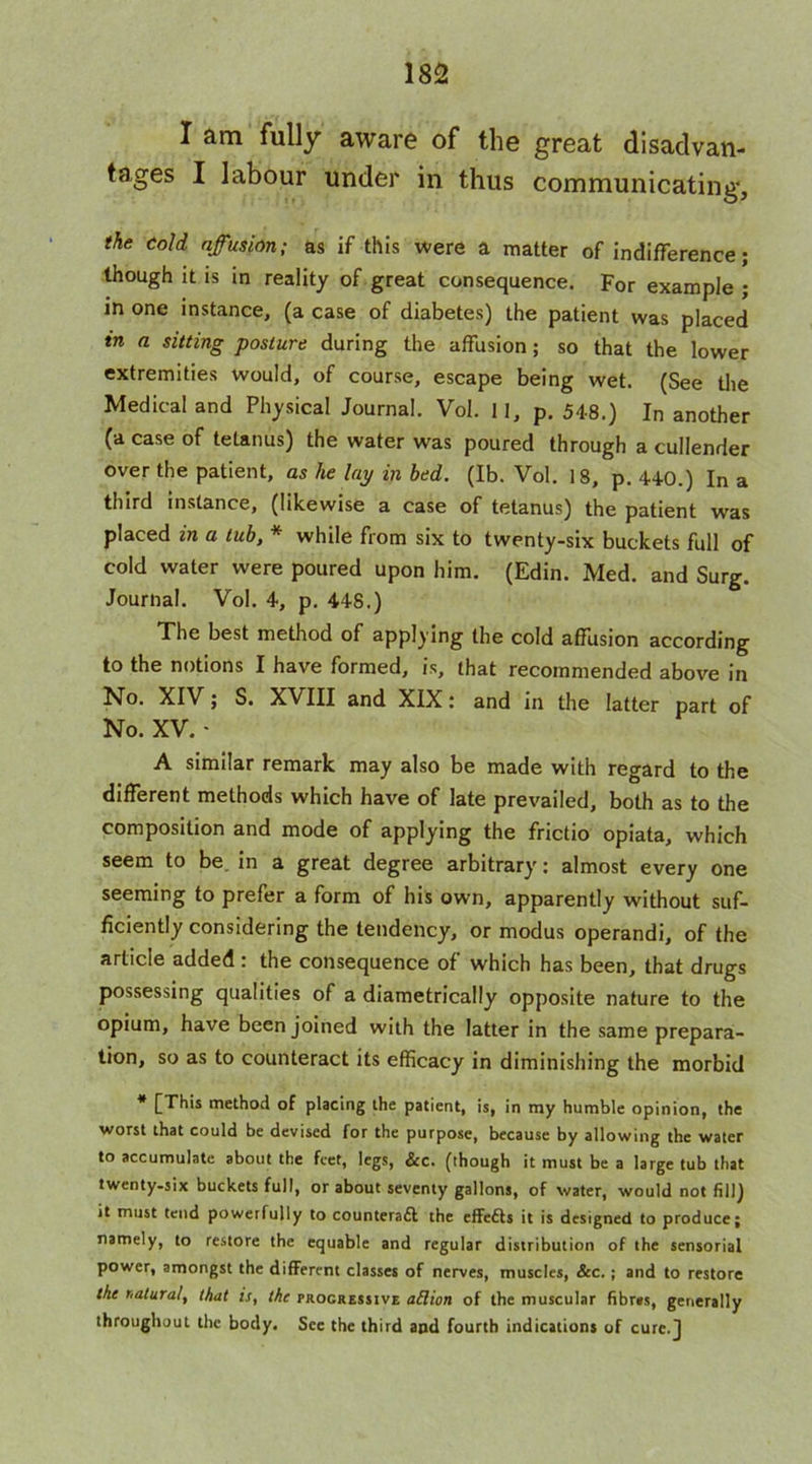 I am fully aware of the great disadvan- tages I labour under in thus communicating, the cold affusion; as if this were a matter of indifference; though it is in reality of great consequence. For example ; in one instance, (a case of diabetes) the patient was placed tn a sitting posture during the affusion; so that the lower extremities would, of course, escape being wet. (See the Medical and Physical Journal. Vol. II, p. 548.) In another (a case of tetanus) the water was poured through a cullender over the patient, as he lay in bed. (Ib. Vol. 18, p. 440.) In a third instance, (likewise a case of tetanus) the patient was placed in a tub, * while from six to twenty-six buckets full of cold water were poured upon him. (Edin. Med. and Surg. Journal. Vol. 4, p. 448.) The best method of applying the cold affusion according to the notions I have formed, is, that recommended above in No. XIV; S. XVIII and XIX; and in the latter part of No. XV. - A similar remark may also be made with regard to the different methods which have of late prevailed, both as to the composition and mode of applying the frictio opiata, which seem to be in a great degree arbitrary: almost every one seeming to prefer a form of his own, apparently without suf- ficiently considering the tendency, or modus operand!, of the article added : the consequence of which has been, that drugs possessing qualities of a diametrically opposite nature to the opium, have been joined with the latter in the same prepara- tion, so as to counteract its efficacy in diminishing the morbid * [This method of placing the patient, is, in my humble opinion, the worst that could be devised for the purpose, because by allowing the water to accumulate about the feet, legs, &c. (though it must be a large tub that twenty-six buckets full, or about seventy gallons, of water, would not fill) it must tend powerfully to counteract the effeCts it is designed to produce; namely, to restore the equable and regular distribution of the sensorial power, amongst the different classes of nerves, muscles, &c.; and to restore the natural, that is, the progressive attion of the muscular fibres, generally throughout the body. See the third and fourth indications of cure.]