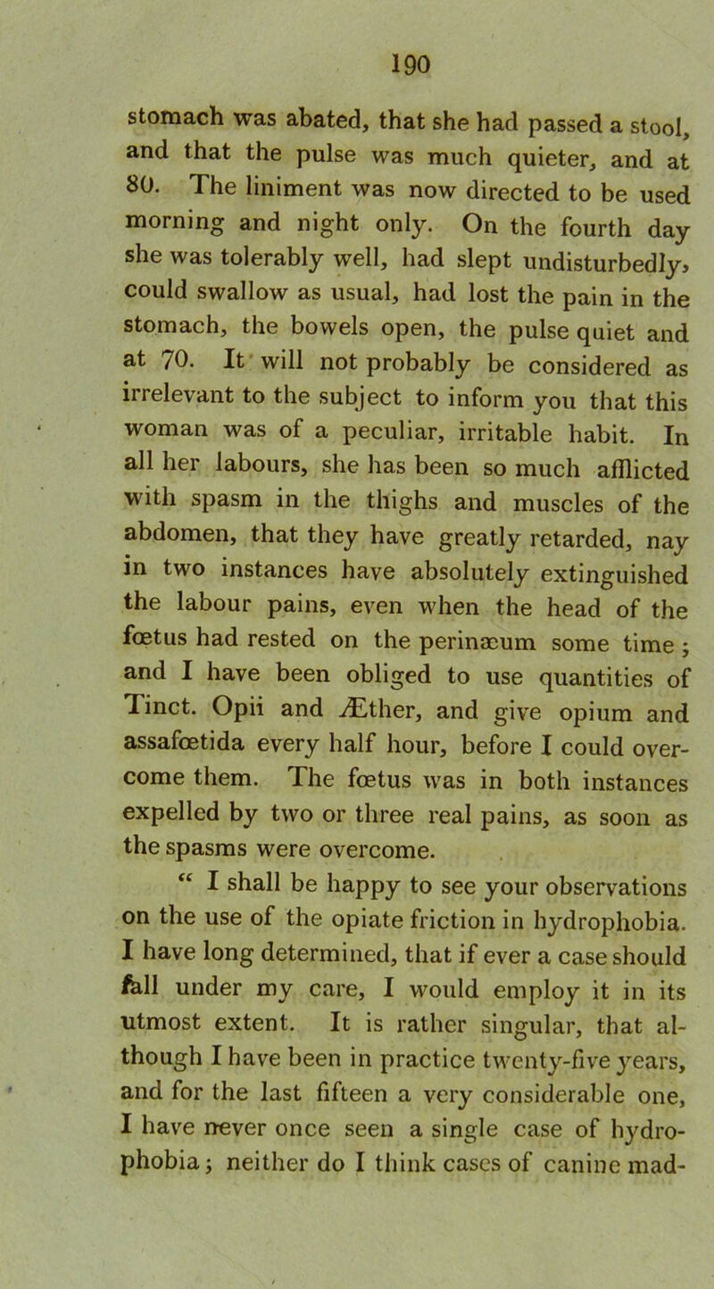 stomach was abated, that she had passed a stool, and that the pulse was much quieter, and at 80. The liniment was now directed to be used morning and night only. On the fourth day she was tolerably well, had slept undisturbedly, could swallow as usual, had lost the pain in the stomach, the bowels open, the pulse quiet and at /0. It will not probably be considered as irrelevant to the subject to inform you that this woman was of a peculiar, irritable habit. In all her labours, she has been so much afflicted with spasm in the thighs and muscles of the abdomen, that they have greatly retarded, nay in two instances have absolutely extinguished the labour pains, even when the head of the fcetus had rested on the perinacum some time; and I have been obliged to use quantities of linct. Opii and jEther, and give opium and assafcetida every half hour, before I could over- come them. The foetus was in both instances expelled by two or three real pains, as soon as the spasms were overcome. I shall be happy to see your observations on the use of the opiate friction in hydrophobia. I have long determined, that if ever a case should fell under my care, I would employ it in its utmost extent. It is rather singular, that al- though I have been in practice twenty-five years, and for the last fifteen a very considerable one, I have never once seen a single case of hydro- phobia; neither do I think cases of canine mad-