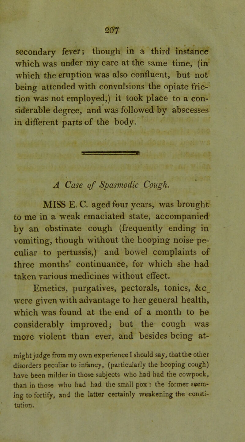 secondary fever; though in a third instance which was under my care at the same time, (in which the eruption was also confluent, but not being attended with convulsions the opiate fric- tion was not employed,) it took place to a con- siderable degree, and was followed by abscesses in different parts of the body. T. A Case of Spasmodic Cough. MISS E. C. aged four years, was brought to me in a weak emaciated state, accompanied by an obstinate cough (frequently ending in vomiting, though without the hooping noise pe- culiar to pertussis,) and bowel complaints of three months’ continuance, for which she had taken various medicines without effect. Emetics, purgatives, pectorals, tonics, &c were given with advantage to her general health, which was found at the end of a month to be considerably improved; but the cough was more violent than ever, and besides being at- might judge from my own experience I should say, that the other disorders peculiar to infancy, (particularly the hooping cough) have been milder in those subjects who had had the cowpock, than in those who had had the small pox : the former seem- ing to fortify, and the latter certainly weakening the consti- tution.