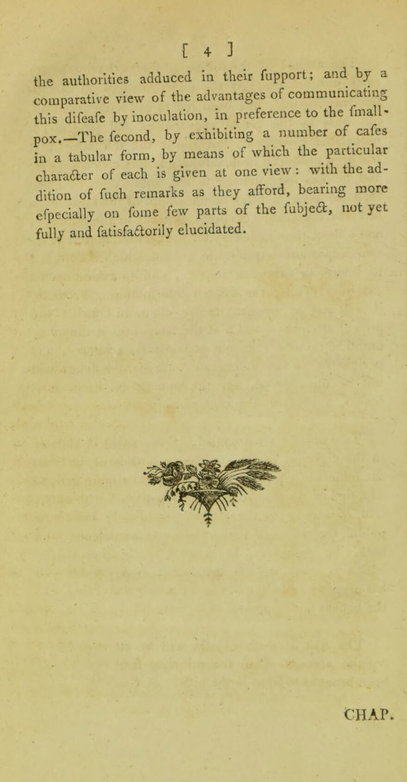 the authorities adduced in their fupport; and by a comparative view of the advantages of communicating this difeafe by inoculation, in preference to the fmall- pox.—The fecond, by exhibiting a number of cafes in a tabular form, by means'of which the particular character of each is given at one view: with the ad- dition of fuch remarks as they afford, bearing more efpecially on feme few parts of the fubjedt, not yet fully and fatisfadorily elucidated.