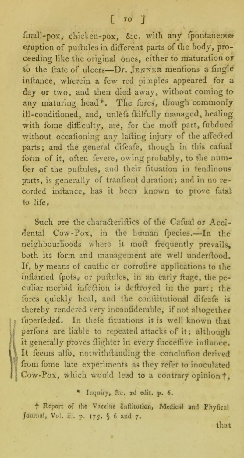 [ r° J ... \ imall-pox, chicken-pox, &c. with any {pontaneous- eruption of puftules in different parts of the body, pro- ceeding like the original ones, either to maturation or to the ffate of ulcers—Dr. .Tenner mentions a tingle inftance, wherein a few red pimples appeared for a day or two, and then died away, without coming to any maturing head*. The fores, though commonly ill-conditioned, and, unlfefs fkilfully managed,, healing with fome difficulty, are, for the moll part, fubdued without occaffoning any luffing injury of the afrecffed parts; and the general difeafe, though in this cafual form of it, often fevere, owing probably, to the num- ber of the puftules, and their fituation in tendinous parts, is generally of transient duration; and in no re- corded inftance, has it been known to prove fatal to life. Such are the chara&eriftics of the Cafual or Acci- dental Cow-Pox, in the human fpecies.—In the neighbourhoods where it moft frequently prevails, both its form and management are well underftood. If, by means of cauftic or corroftve applications to the Inflamed fpots,> or puftules, in an early ftage, the pe- culiar morbid infe&ion is deftroyed in the part; the fores quickly heal, and the conltitutional difeafe is thereby rendered very inconfiderable, if not altogether > fuperfeded. In thefe iiluations it is well known that perlbns are liable to repeated attacks of it; although i it generally proves {lighter in every fucceftive inftance. ; It teems alfo, notwithftanding the conclufion derived ’( from fome late experiments as they refer to inoculated Cow-Pox, -which would lead to a contrary opinionf. * Inquiry, S:c. 2d edit. p. 6. ■f Report erf the Vaccine Inftitution, Journal, Vol. iii. p. 175, § 6 and 7. Medical and Phyficai that