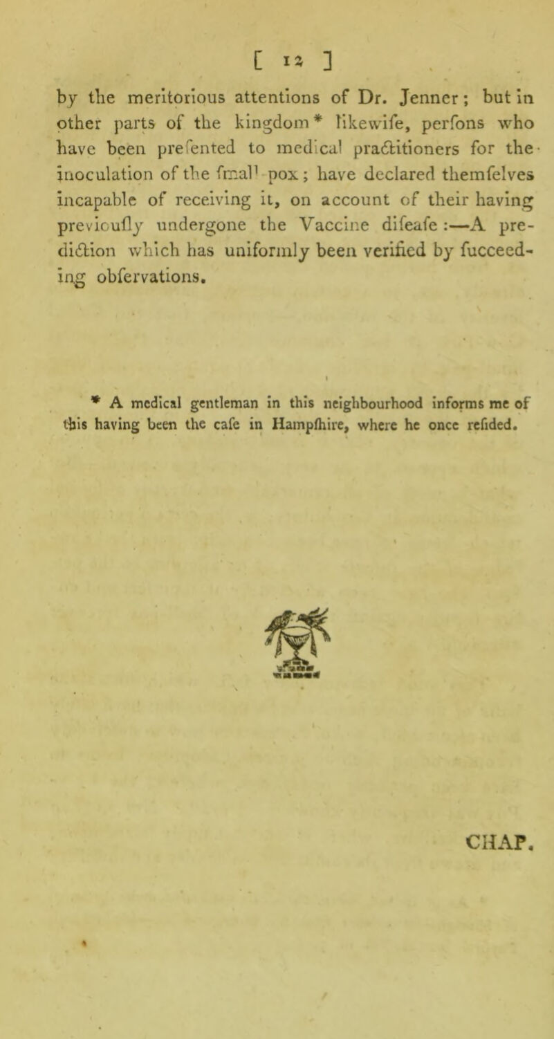 by the meritorious attentions of Dr. Jenner; but in other parts of the kingdom * likewife, perfons who have been prefented to medical practitioners for the- inoculation of the final1 pox; have declared themfelves incapable of receiving it, on account of their having previoufly undergone the Vaccine difeafe :—A pre- diction which has uniformly been verified by fucceed- in.g obfervations. * A medical gentleman in this neighbourhood informs me of this having been the cafe in Hamplhire, where he once refided.