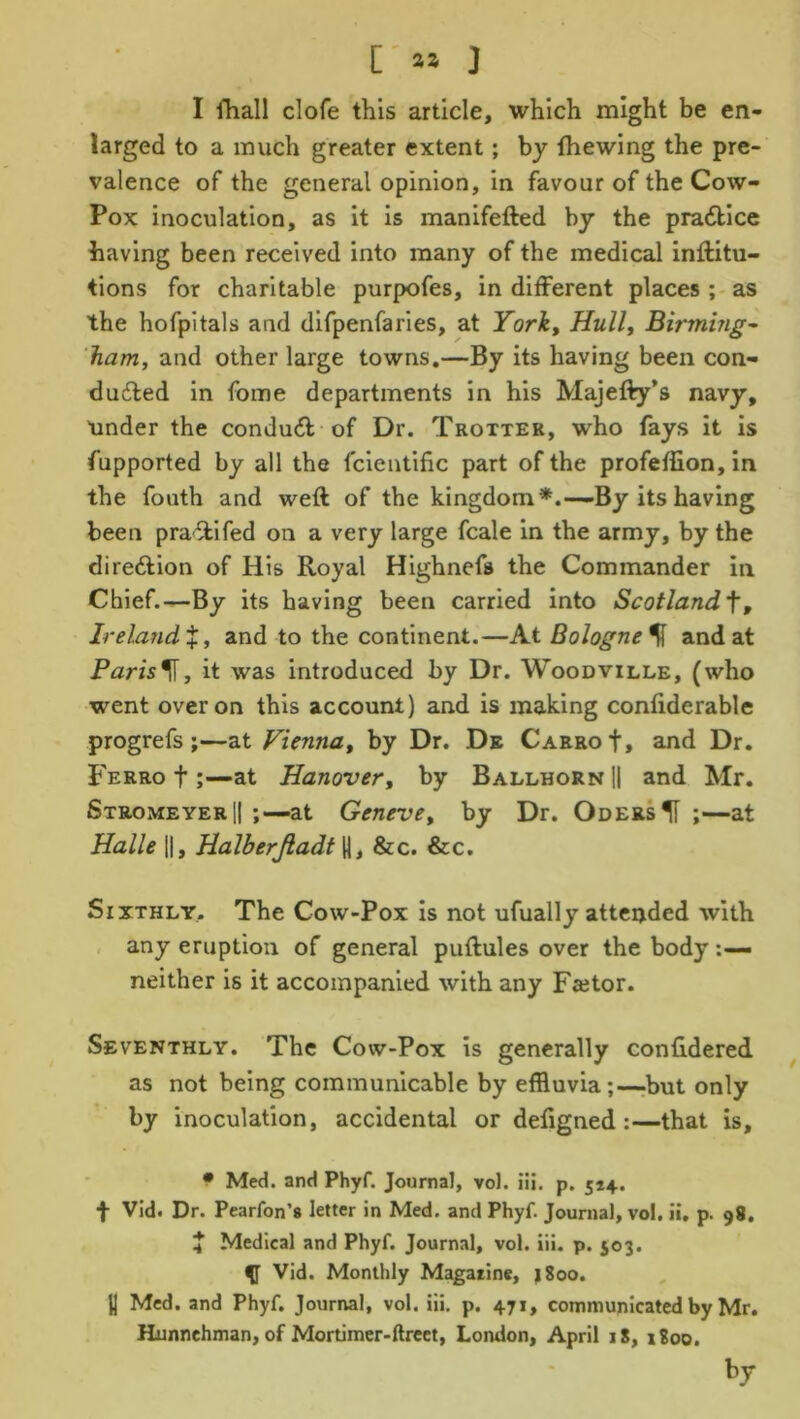 [ aa J I fhall clofe this article, which might be en- larged to a much greater extent; by fhewing the pre- valence of the general opinion, in favour of the Cow- Pox inoculation, as it is manifefted by the practice having been received into many of the medical inftitu- tions for charitable purpofes, in different places ; as the hofpitals and difpenfaries, at York, Hull, Birming- ham, and other large towns.—By its having been con- ducted in fome departments in his Majefty’s navy, under the conduct of Dr. Trotter, who fays it is fupported by all the fcientific part of the profeffion, in the fouth and weft of the kingdom*.—By its having been praCtifed on a very large fcale in the army, by the direction of His Royal Highnefa the Commander in Chief.—By its having been carried into Scotlandf, Ireland%, and to the continent.—At Bologne% and at Parish, it was introduced by Dr. Woodville, (who went over on this account) and is making confiderable progrefs ;—at Vienna, by Dr. De CarroI, and Dr. Ferro t;—at Hanover, by BallhornH and Mr. StromeyerH ;—at Geneve, by Dr. OdersH ;—at Halle H, Halberjladt H, &c. &c. Sixthly. The Cow-Pox is not ufually attended with any eruption of general puftules over the body neither is it accompanied with any Fa^or. Seventhly. The Cow-Pox is generally confidered as not being communicable by effluvia;—but only by inoculation, accidental or defigned :—that is, • Med. and Phyf. Journal, vol. iii. p. 514. f Vid. Dr. Pearfon’s letter in Med. and Phyf. Journal, vol. ii. p. 98. J Medical and Phyf. Journal, vol. iii. p. 503. Vid. Monthly Magarine, 1800. U Med. and Phyf. Journal, vol. iii. p. 471, communicated by Mr. Hunnehman, of Mortimer-ftreet, London, April 18, 1800. by