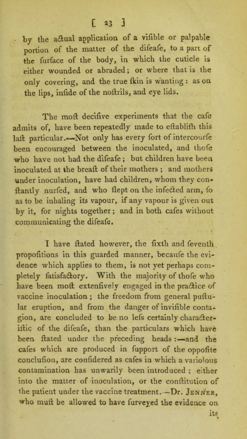 by the adlual application of a vifible or palpable portion of the matter of the difeafe, to a part of the furface of the body, in which the cuticle is either wounded or abraded; or where that is the only covering, and the true (kin is wanting : as on the lips, infide of the noftrils, and eye lids. The moil decifive experiments that the cafe admits of, have been repeatedly made to eftablifh this laft particular.—Not only has every fort of intercourfe been encouraged between the inoculated, and thofe who have not had the difeafe ; but children have been inoculated at the breaft of their mothers ; and mothers under inoculation, have had children, whom they con- ftantly nurfed, and who flept on the infedted arm, fo as to be inhaling its vapour, if any vapour is given out by it, for nights together; and in both cafes without communicating the difeafe. $• . t I have flated however, the fixth and feventh proportions in this guarded manner, becaufe the evi- dence which applies to them, is not yet perhaps com- pletely fatisfa&ory. With the majority of thofe who have been moll extenfively engaged in the practice of vaccine inoculation ; the freedom from general puttu- lar eruption, and from the danger of invifible conta- gion, are concluded to be no lefs certainly charadter- illic of the difeafe, than the particulars which have been ftated under the preceding heads and the cafes which are produced in fupport of the oppofite conclufion, are confidered as cafes in which a variolous contamination has unwarily been introduced ; either into the matter of inoculation, or the conftitution of the patient under the vaccine treatment.—Dr. .Tenner, who mull be allowed to have furveyed the evidence on its