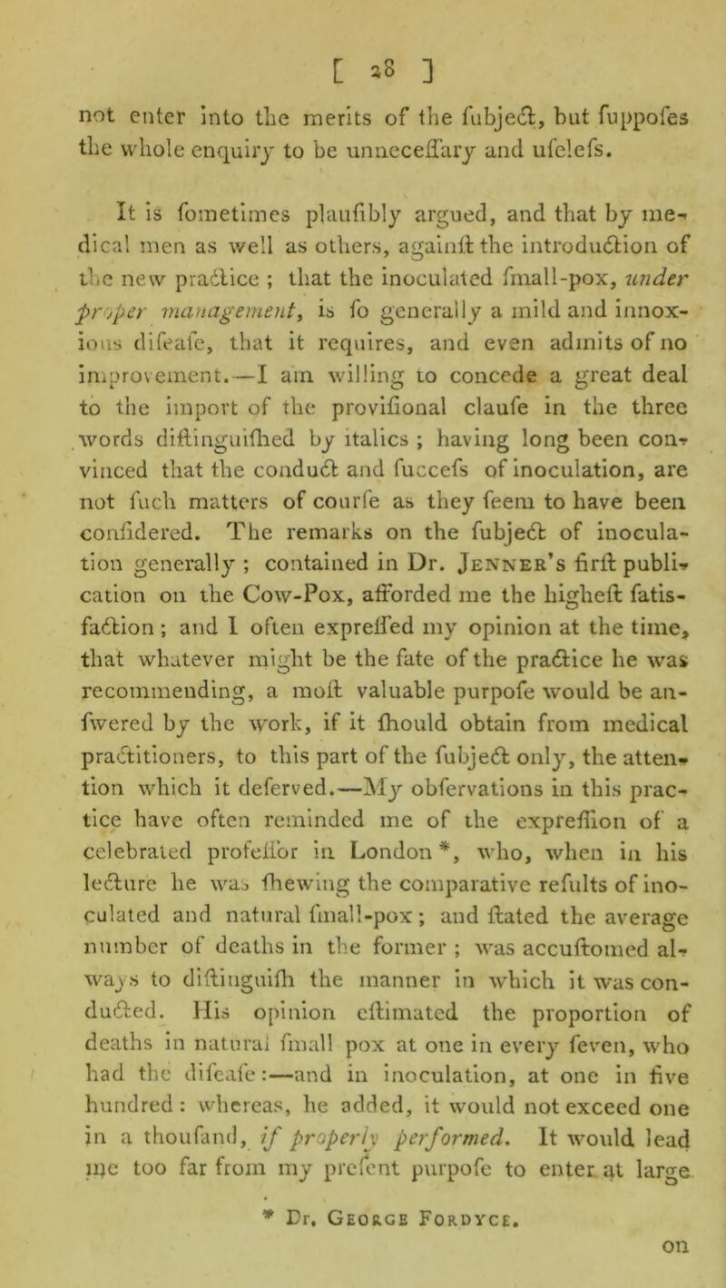 [ *8 ] not enter into the merits of the fubjedt, but fuppofes the whole enquiry to be unneceffary and ufelefs. It is fometimes plautibly argued, and that by me- dical men as well as others, a gain it the introduction of the new pradtice ; that the inoculated fmall-pox, under proper management, is fo generally a mild and innox- ious difeafe, that it requires, and even admits of no improvement.—I am willing to concede a great deal to the import of the provifional claufe in the three words diftinguithed by italics ; having long been con? vinced that the condudt and fuccefs of inoculation, are not fuch matters of courfe as they feem to have been cordidered. The remarks on the fubjedt of inocula- tion generally ; contained in Dr. Jenner’s tirft public cation on the Cow-Pox, afforded me the liigheft fatis- fadtion ; and 1 often expreffed my opinion at the time, that whatever might be the fate of the pradtice he was recommending, a moll valuable purpofe would be an- fwered by the work, if it fhould obtain from medical pradtitioners, to this part of the fubjedt only, the atten- tion which it deferved.—My obfervations in this prac- tice have often reminded me of the expreffion of a celebrated profeffor in London*, who, when in his ledture he was fhewing the comparative refults of ino- culated and natural fmall-pox; and ffated the average number of deaths in the former ; was accuftomed al- ways to diffiuguifh the manner in which it was con- dudted. His opinion eftimated the proportion of deaths in natural fmall pox at one in every feven, who had the difeafe:—and in inoculation, at one in five hundred: whereas, he added, it would not exceed one in a thoufand, if properly performed. It would lead me too far from my prefent purpofe to enter at large * Dr. George Fordyce. on