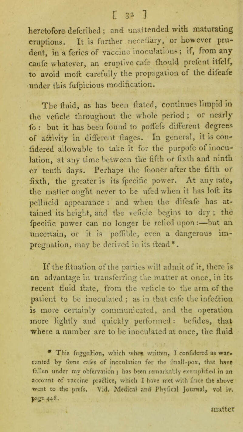 [ 35 ] heretofore defcribed; and unattended with maturating eruptions. It is further necetiary, or however pru- dent, in a feries of vaccine inoculations; if, from any caufe whatever, an eruptive cafe fhoulfl prelent itfelf, to avoid moft carefully the propagation of the dileafe under this fufpicious modification. The fluid, as has been flated, continues limpid in the veflcle throughout the whole period ; or nearly fo : but it has been found to polfefs different degrees of a&ivity in different ftages. In general, it is con- fldered allowable to take it for the purpofe of inocu- lation, at any time between the fifth or flxtli and ninth or tenth days. Perhaps the fooner after the fifth or fixth, the greater is its fpecific power. At any rate, the matter oujjht never to be ufed when it has loft its pellucid appearance : and when the difeafe has at- tained its height, and the veflcle begins to dry ; the fpecific power can no longer be relied upon:—but an uncertain, or it is pofliblc, even a dangerous im- pregnation, may be derived in its ftcad*. If the fttuation of the parties will admit of it, there is an advantage in transferring the matter at once, in its recent fluid flute, from the veflcle to the arm of the patient to be inoculated ; as in that cafe the infection is more certainly communicated, and the operation more lightly and quickly performed: befldes, that where a number are to be inoculated at once, the fluid * This fuggeftion, which when written, I confidcred as war- ranted by fome cafes of inoculation for the fm all-pox, that have fallen under my obfervation 5 has been remarkably exemplified in ait account of vaccine praftice, which I have met with iince the above went to the prefs. Vid. Medical and Phyfical Journal, vol iv. page 4+3. matter