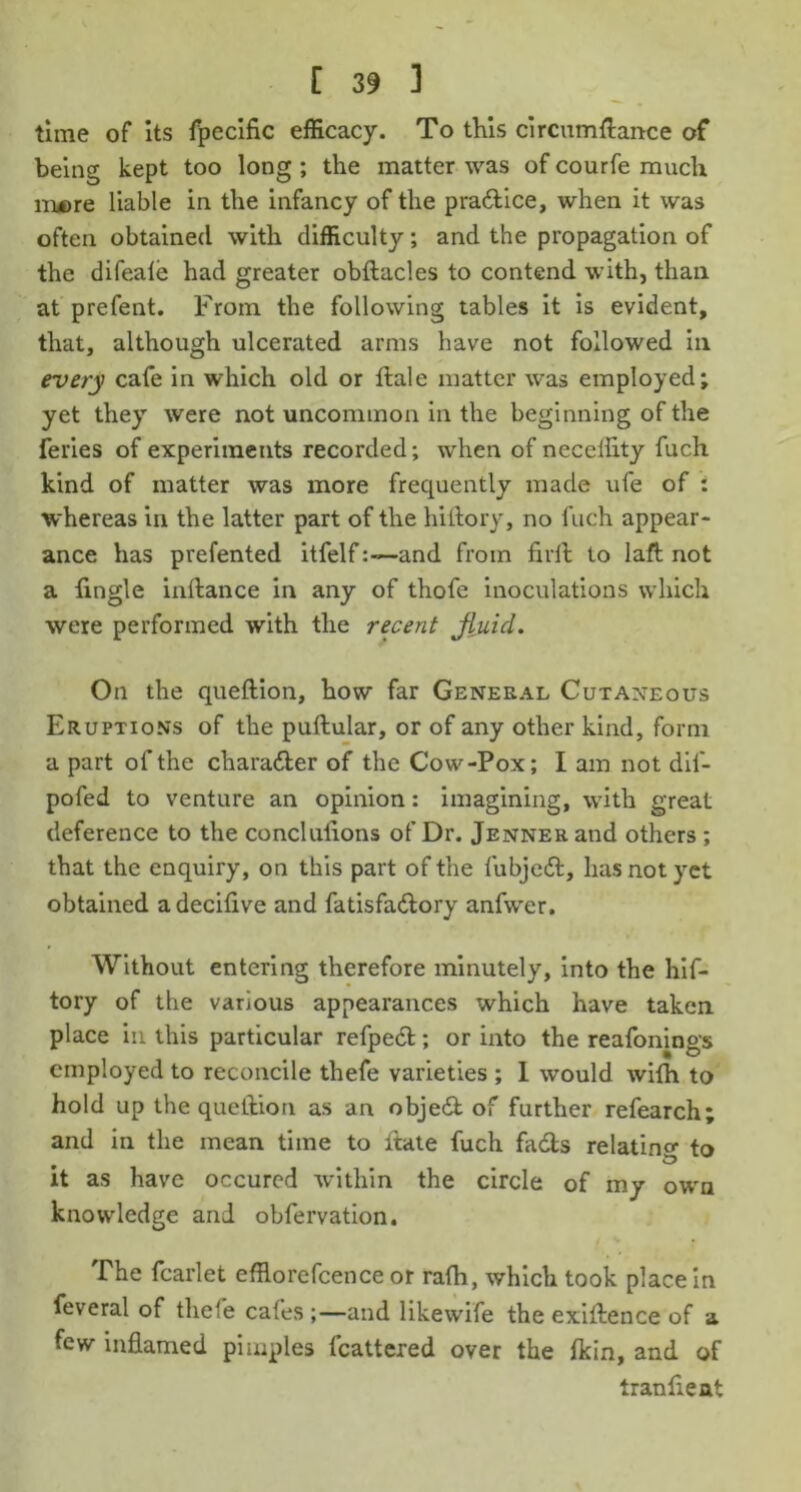 time of its fpecific efficacy. To this circumftance of being kept too long ; the matter was of courfe much iruere liable in the infancy of the pra&ice, when it was often obtained with difficulty; and the propagation of the difeale had greater obftacles to contend with, than at prefent. From the following tables it is evident, that, although ulcerated arms have not followed in every cafe in which old or hale matter was employed; yet they were not uncommon in the beginning of the feries of experiments recorded; when of neceffity fuch kind of matter was more frequently made ufe of ; whereas in the latter part of the hiftory, no fuch appear- ance has prefented itfelfand from firft to laft not a tingle inftance in any of thofe inoculations which were performed with the recent JiuicL On the queftion, how far General Cutaneous Eruptions of the puftular, or of any other kind, form a part of the character of the Cow-Pox; I am not dif- pofed to venture an opinion: imagining, with great deference to the conclulions of Dr. Jenner and others ; that the enquiry, on this part of the fubjed, has not yet obtained adeciflve and fatisfadory anfwer. Without entering therefore minutely, into the hif- tory of the various appearances which have taken place in this particular refped; or into the reafonings employed to reconcile thefe varieties ; 1 would with to hold up the queftion as an object of further refearch; and in the mean time to ltate fuch fads relatino- to it as have occured within the circle of my own knowdedge and obfervation. The fcarlet efflorefcence or rafh, which took place in feveral of thefe cafes;—and likewife the exigence of a few inflamed pimples fcattered over the fkin, and of Iranfleat