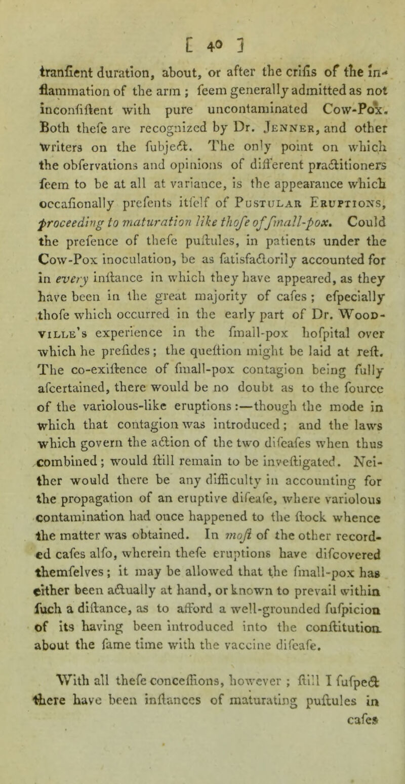 tranfient duration, about, or after the criils of the in- flammation of the arm ; feem generally admitted as not inconfiftent with pure uncontaminated Cow-Pox. Both thefe are recognized by Dr. Jenner, and other Writers on the fubjett. The only point on which the obfervations and opinions of different pra&itioners feem to be at all at variance, is the appearance which occafionally prefents itlclf of Pustular Eruptions, proceeding to maturation tike thofe offmall-pox. Could the prefence of thefe puftules, in patients under the Cow-Pox inoculation, be as futisfa&orily accounted for in every inffance in which they have appeared, as they have been in the great majority of cafes ; efpecially thofe which occurred in the early part of Dr. Wood- ville’s experience in the fmail-pox hofpital over which he prefides; the quettion might be laid at reft. The co-exiftence of fmall-pox contagion being fully afeertained, there would be no doubt as to the fource of the variolous-like eruptions:—though the mode in which that contagion was introduced; and the laws which govern the adlion of the two difeafes when thus combined; would fti 11 remain to be inveftigated. Nei- ther would there be any difficulty in accounting for the propagation of an eruptive difeafe, where variolous contamination had once happened to the ftock whence the matter was obtained. In moji of the other record- ed cafes alfo, wherein thefe eruptions have difeovered themfelves; it may be allowed that the fmall-pox has cither been a&ually at hand, or known to prevail within fuch a diftance, as to afford a well-grounded fufpicion of its having been introduced into the conftitutioa about the fame time with the vaccine difeafe. With all thefe conceffions, however ; ftill I fufpetft there have been inftances of maturating puftules in cafes