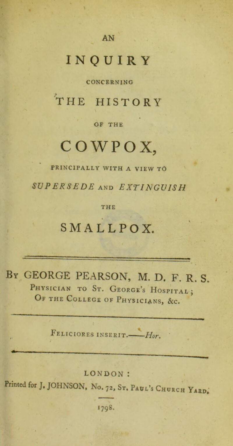 AN INQUIRY CONCERNING THE HISTORY V OF THE COWPOX, PRINCIPALLY WITH A VIEW TO SUPERSEDE AND EXTINGUISH THE SMALLPOX. By GEORGE PEARSON, M. D. F. R. S. Physician to St. George’s Hospital ; Of the College of Physicians, &c. Ff.liciores inserit. Hor. LONDON : Printed for J. JOHNSON. No. ,2> ST. Paul's Church Yard, 1798.