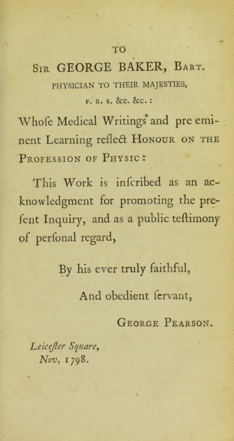 Sir GEORGE BAKER, Bart. PHYSICIAN TO THEIR MAJESTIES, f. R. s. &c. &c. : Whofe Medical Writings' and pre emi- nent Learning reflect Honour on the Profession of Physic : I s This Work is infcribed as an ac- knowledgment for promoting the pre- fent Inquiry, and as a public teftimony of perfonal regard, By his ever truly faithful, And obedient fcrvant, George Pearson. Leicejler Square, Nov, i 798.