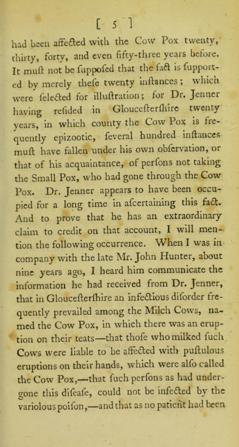 had been affeded with the Cow Pox twenty,' thirty, forty, and even fifty-three years before. It muft not be fuppofed that the fad is fuppoit- ed by merely theie twenty infiances; which were feleded for illuftration; lor Di. Jenner having refided in Gloucefterlhire twenty years, in which county the Cow Pox is Ire- quently epizootic, feveral hundred inftances muft have fallen under his own oblcrvation, or that of his acquaintance, of perfons not taking the Small Pox, who had gone through the Cow I^ox. Dr. Jenner appears to have been occu- pied for a long time in afcertaining this fad. And to prove that he has an extraordinary claim to credit on that account, I will men- tion the following occurrence. When I was in company with the late Mr. John Hunter, about nine years ago, I heard him communicate the information he had received from Dr. Jenner, that in Gloucefterlhire an infedious diforder fre- quently prevailed among the Milch Cows, na- med the Cow Pox, in which there was an erup- tion on their teats—that thofe who milked fuch. Cows were liable to be affeded with puftulous eruptions on their hands, which were alfo called the Cow Pox,—that fuch perfons as had under- o-one this difeafe, could not be infeded by the o 7 v variolous poifon,—and that as no patient had been