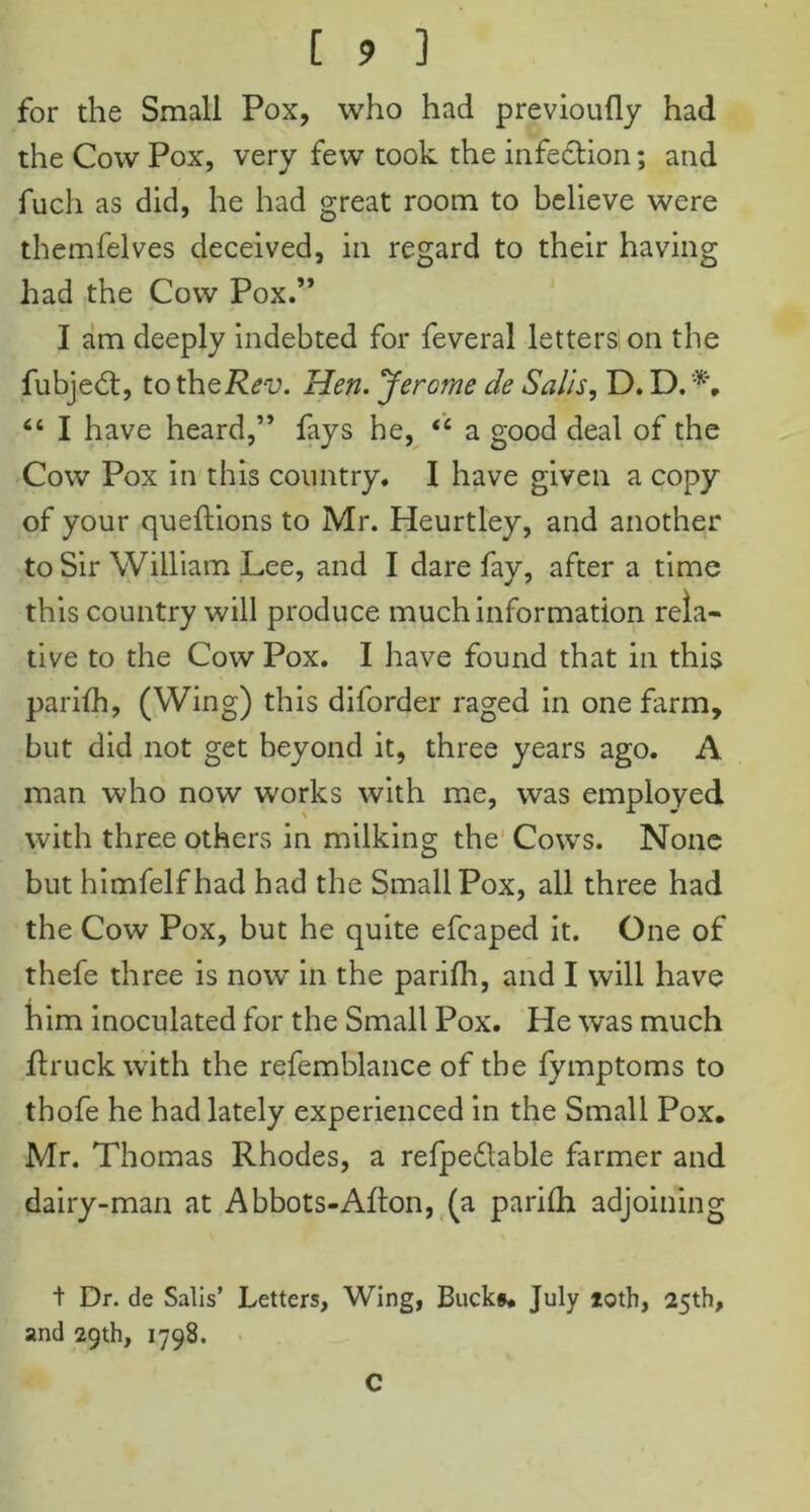 for the Small Pox, who had previoufly had the Cow Pox, very few took the infection; and fuch as did, he had great room to believe were themfelves deceived, in regard to their having had the Cow Pox.” I am deeply indebted for feveral letters on the fubjed:, to theRev. Hen. JerG?ne cle Salis, D. D. “ I have heard,” fays he, <c a good deal of the Cow Pox in this country. I have given a copy of your queftions to Mr. Heurtley, and another to Sir William Lee, and I dare fay, after a time this country will produce much information rela- tive to the Cow Pox. I have found that in this parifh, (Wing) this diforder raged in one farm, but did not get beyond it, three years ago. A man who now works with me, was employed with three others in milking the Cows. None but himfelfhad had the Small Pox, all three had the Cow Pox, but he quite efcaped it. One of thefe three is now in the parifh, and I will have him inoculated for the Small Pox. He was much flruck with the refemblance of the fymptoms to thofe he had lately experienced in the Small Pox. Mr. Thomas Rhodes, a refpedtable farmer and dairy-man at Abbots-Alton, (a parifh adjoining t Dr. de Salis’ Letters, Wing, Bucks. July loth, 25th, and 29th, 1798. C