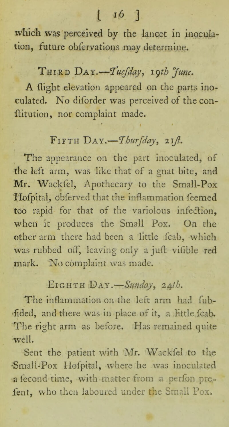 which was perceived by the lancet in inocula- tion, future obfervations may determine. Third Da y.—'Tuefday, 19th June, A flight elevation appeared on the parts ino- culated. No diforder was perceived of the con- flitution, nor complaint made. * 1 ► Fifth Day.—\Thurfday, 21ft. The appearance on the part inoculated, of the left arm, was like that of a gnat bite, and Mr. Wacklel, Apothecary to the Small-Pox Hofpital, obferved that the inflammation feemed too rapid for that of the variolous infection, when it produces the Small Pox. On the other arm there had been a little fcab, which was rubbed o£F, leaving only a juft viiible red mark. No complaint was made. Eighth Day.—Sunday, 24/Z7. The inflammation on the left arm had fub- fided, and there was in place of it, a little fcab. The right arm as before. Has remained quite well. Sent the patient with Mr. Wackfel to the •Small-Pox Hofpital, where he was inoculated a lecond time, with matter from a perfon pre- lent, who then laboured under the Small Pox,