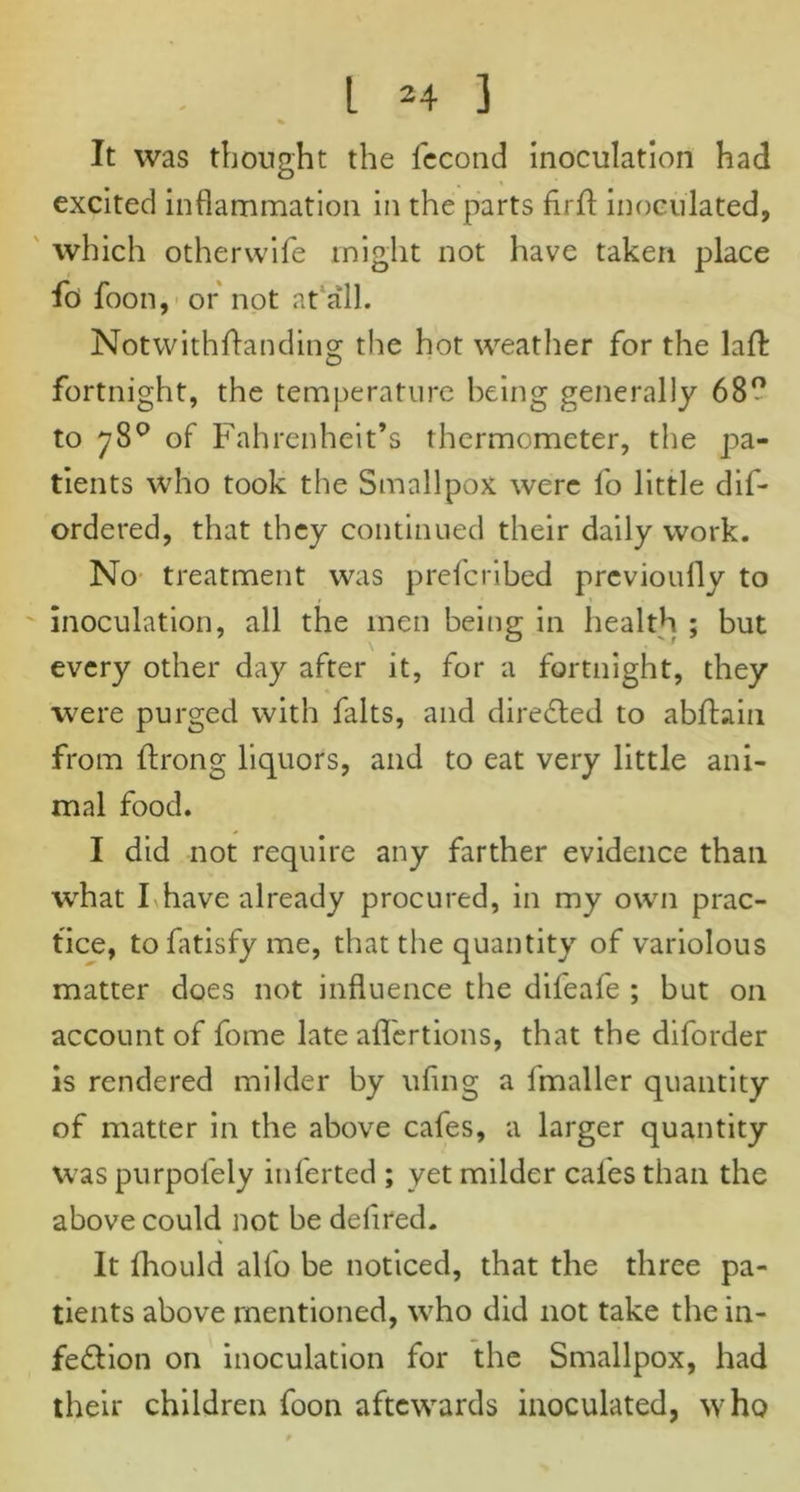 % It was thought the fecond inoculation had excited inflammation in the parts firfl: inoculated, which otherwife might not have taken place fo> foon, or not at all. Notwithftanding the hot weather for the lafl: fortnight, the temperature being generally 68° to 78° of Fahrenheit’s thermometer, the pa- tients who took the Smallpox were fo little dif- ordered, that they continued their daily work. No treatment was prefcribed previoufly to inoculation, all the men being in health ; but every other day after it, for a fortnight, they were purged with falts, and directed to abftain from ftrong liquors, and to eat very little ani- mal food. I did not require any farther evidence than what I have already procured, in my own prac- tice, tofatisfyme, that the quantity of variolous matter does not influence the difeafe ; but on account of fome late afl'ertions, that the diforder is rendered milder by ufing a fmaller quantity of matter in the above cafes, a larger quantity was purpol'ely inferted ; yet milder cafes than the above could not be deflred. % It fhould alfo be noticed, that the three pa- tients above mentioned, who did not take the in- fection on inoculation for the Smallpox, had their children foon aftewards inoculated, who