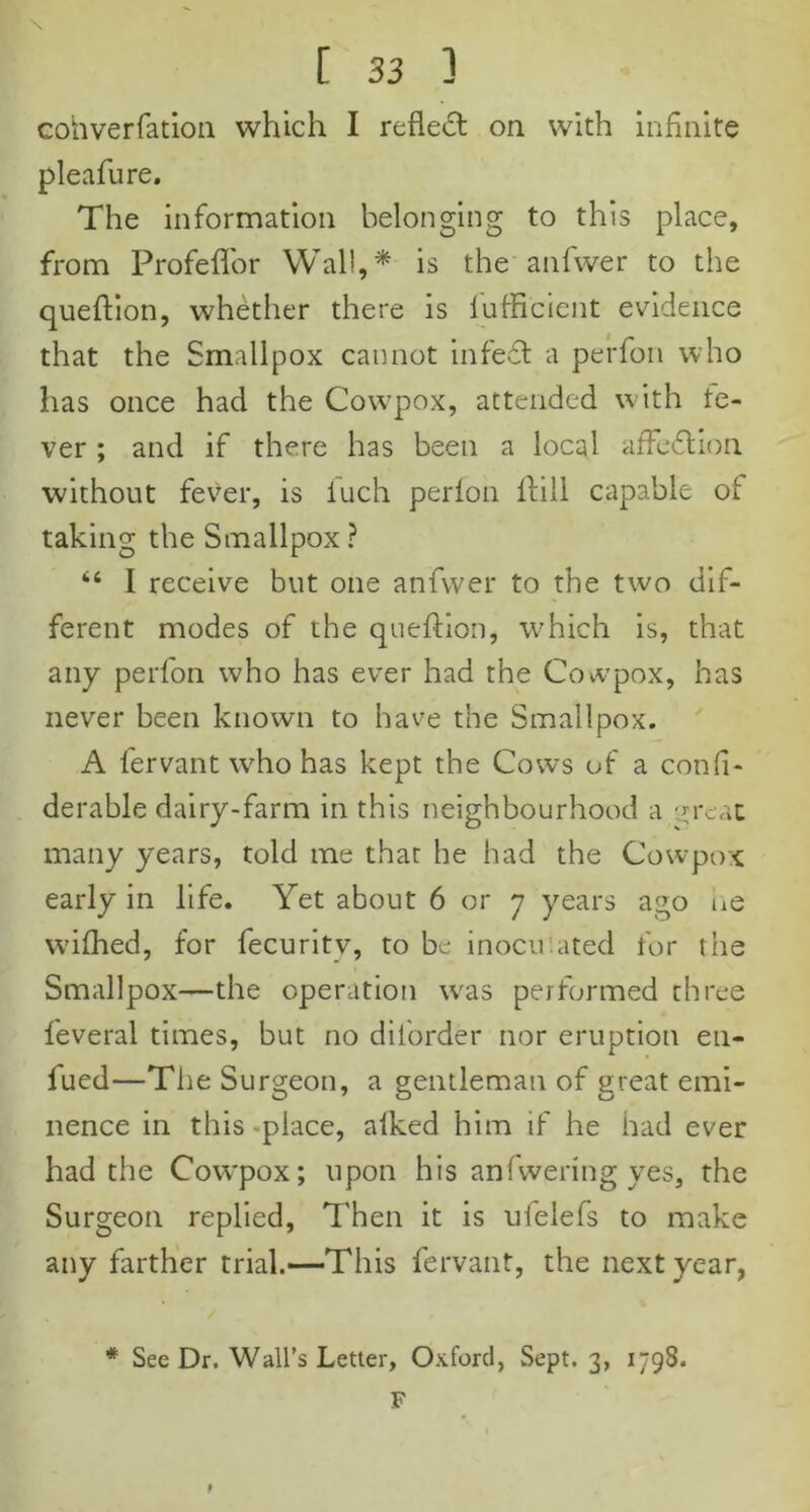 eohverfation which I reflect on with infinite pleafure. The information belonging to this place, from Profeflor Wall,* is the anfwer to the queftion, whether there is luffi'cient evidence that the Smallpox cannot infett a perfon who has once had the Cow7pox, attended with te- ver ; and if there has been a local affe&ion without fever, is iuch perion Hill capable of taking the Smallpox ? “ I receive but one anfwer to the two dif- ferent modes of the queftion, which is, that any perfon who has ever had the Cowpox, has never been known to have the Smallpox. A fervant who has kept the Cows of a confl- derable dairy-farm in this neighbourhood a :n-c,\t many years, told me that he had the Cowpox early in life. Yet about 6 or 7 years ago ne wifhed, for fecuritv, to be inocu ated for the Smallpox—the operation w7as performed three feveral times, but no diforder nor eruption en- fued—The Surgeon, a gentleman of great emi- nence in this-place, alked him if he had ever had the Cowpox; upon his anfwering yes, the Surgeon replied, Then it is ufelefs to make any farther trial.—This fervant, the next year, * Sec Dr. Wall’s Letter, Oxford, Sept. 3, 1798. F *