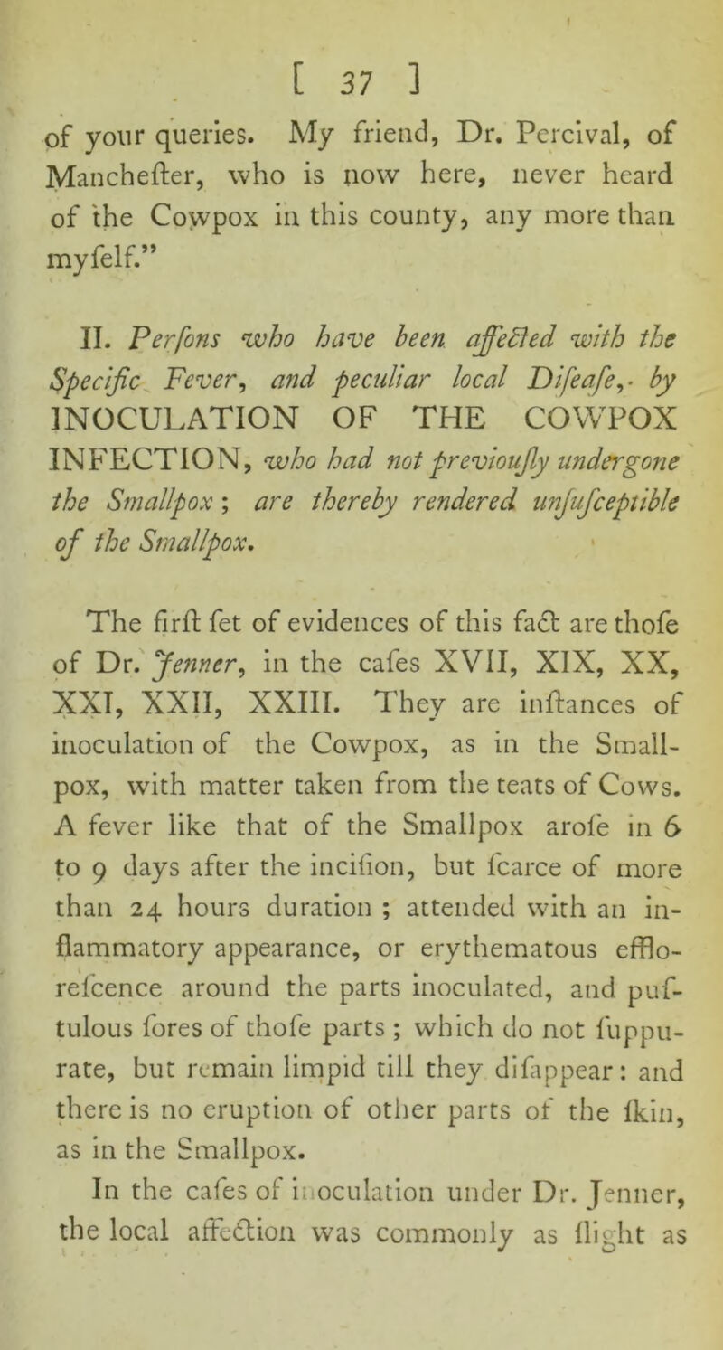 [ 37 ] of your queries. My friend, Dr. Percival, of Manchefter, who is now here, never heard of the Cowpox in this county, any more than myfelf.” II. Perfons who have been affePed with the Specific Fever, and peculiar local Difeafe,- by INOCULATION OF THE COWPOX INFECTION, who had not previoufiy undergone the Smallpox; are thereby rendered unjufceptible of the Smallpox. The fir ft fet of evidences of this fa£t arethofe of Dr. Jenncr, in the cafes XVII, XIX, XX, XXI, XXII, XXIII. They are inftances of inoculation of the Cowpox, as in the Small- pox, with matter taken from the teats of Cows. A fever like that of the Smallpox arole in 6- to 9 days after the incilion, but fcarce of more than 24 hours duration ; attended with an in- flammatory appearance, or erythematous efflo- relcence around the parts inoculated, and puf- tulous fores of thofe parts ; which do not fuppu- rate, but remain limpid till they difappear: and there is no eruption of other parts of the Ikin, as in the Smallpox. In the cafes of inoculation under Dr. Jenner, the local afFedlion was commonly as flight as