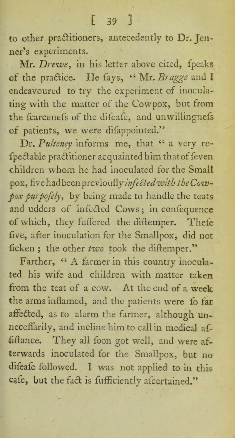 to other pra-flitioners, antecedently to Dr. Jen- ner’s experiments. Mr. Drewe, in his letter above cited, fpeaks of the practice. He fays, “ Mr. Bragge and I endeavoured to try the experiment of inocula- ting with the matter of the Cowpox, but from the fcarcenefs of the difeafe, and unwillingnefs of patients, we were dilappointed.” Dr. Ptilteney informs me, that “ a very re- fpedlable practitioner acquainted him thatof feven -children whom he had inoculated for the Small pox, five had been p re viou fly infedledwith the Cow- pox purpofely, by being made to handle the teats and udders of infected Cows; in confequence of which, they fuffered the diftemper. Theie five, after inoculation for the Smallpox, did not ficken ; the other two took the diftemper.” Farther, “ A farmer in this country inocula- ted his wife and children with matter taken from the teat of a cow. At the end of a week the arms inflamed, and the patients were fo far afFedted, as to alarm the farmer, although un- neceffarily, and incline him to call in medical af- fiftance. They all foon got well, and were af- terwards inoculated for the Smallpox, but no difeafe followed. I was not applied to in this cafe, but the fadt is fufficiently afeertained.”