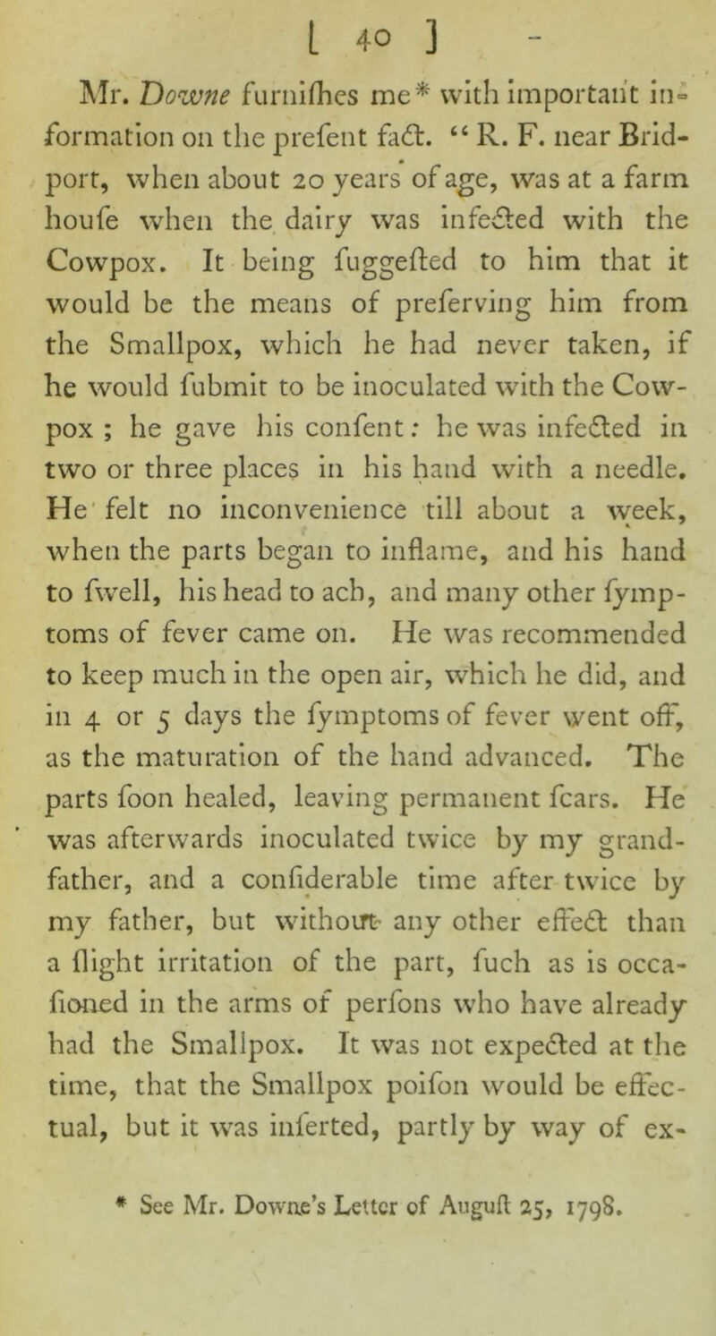 Mr. Dozvne furnifhes me* with important in- formation on the prefent fadt. “ R. F. near Brid- port, when about 20 years of age, was at a farm houfe when the dairy was infedted with the Cowpox. It being fuggefted to him that it would be the means of preferving him from the Smallpox, which he had never taken, if he would fubmit to be inoculated with the Cow- pox ; he gave his confent: he was infedted in two or three places in his hand with a needle. He felt no inconvenience till about a wreek, when the parts began to inflame, and his hand to fwell, his head to acb, and many other fymp- toms of fever came on. He was recommended to keep much in the open air, which he did, and in 4 or 5 days the fymptoms of fever went off, as the maturation of the hand advanced. The parts foon healed, leaving permanent fears. He was afterwards inoculated twice by my grand- father, and a confiderable time after twice by my father, but without- any other effedt than a flight irritation of the part, fuch as is occa- fioned in the arms of perfons who have already had the Smallpox. It was not expected at the time, that the Smallpox poifon would be effec- tual, but it was inferted, partly by way of ex- # See Mr. Dowae’s Letter of Angufl 25, 1798.