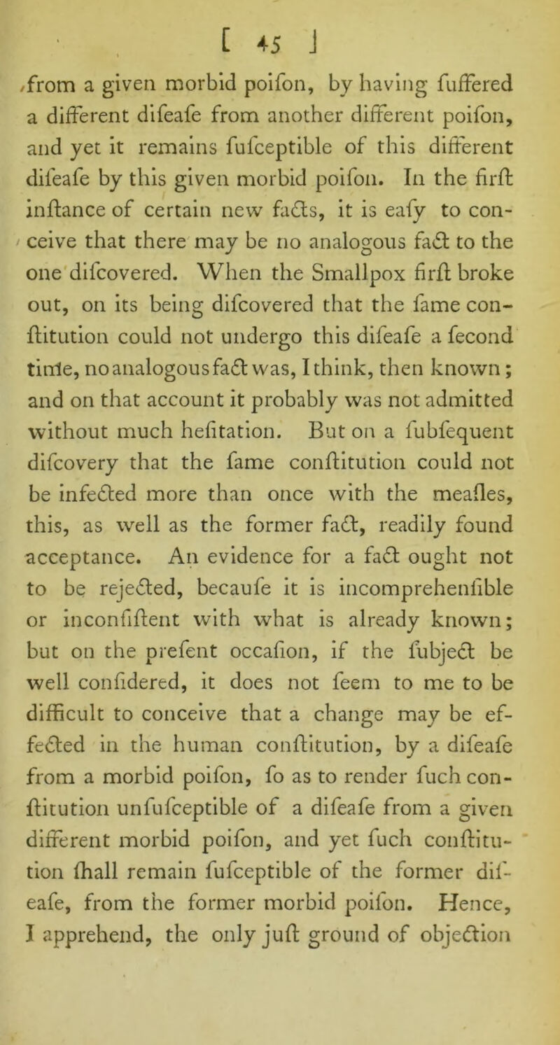 /from a given morbid poifon, by having fuffered a different difeafe from another different poifon, and yet it remains fufceptible of this different difeafe by this given morbid poifon. In the flrffc inftance of certain new faCts, it is eafy to con- ' ceive that there may be no analogous faCt to the one difcovered. When the Smallpox firfl broke out, on its being difcovered that the fame con- flit ution could not undergo this difeafe a fecond tittle, no analogous faCt was, I think, then known; and on that account it probably was not admitted without much hefitation. But on a fubfequent difcovery that the fame conftitution could not be infeCted more than once with the meafles, this, as well as the former faCt, readily found acceptance. An evidence for a faCt ought not to be rejected, becaufe it is incomprehenfible or inconfiflent with what is already known; but on the prefent occafion, if the lubjeCt be well confidered, it does not feem to me to be difficult to conceive that a change may be ef- fected in the human conftitution, by a difeafe from a morbid poifon, fo as to render fuch con- ftitution unfufceptible of a difeafe from a given different morbid poifon, and yet fuch conftitu- tion ffiall remain fufceptible of the former dif- eafe, from the former morbid poifon. Hence, I apprehend, the only juft ground of objection