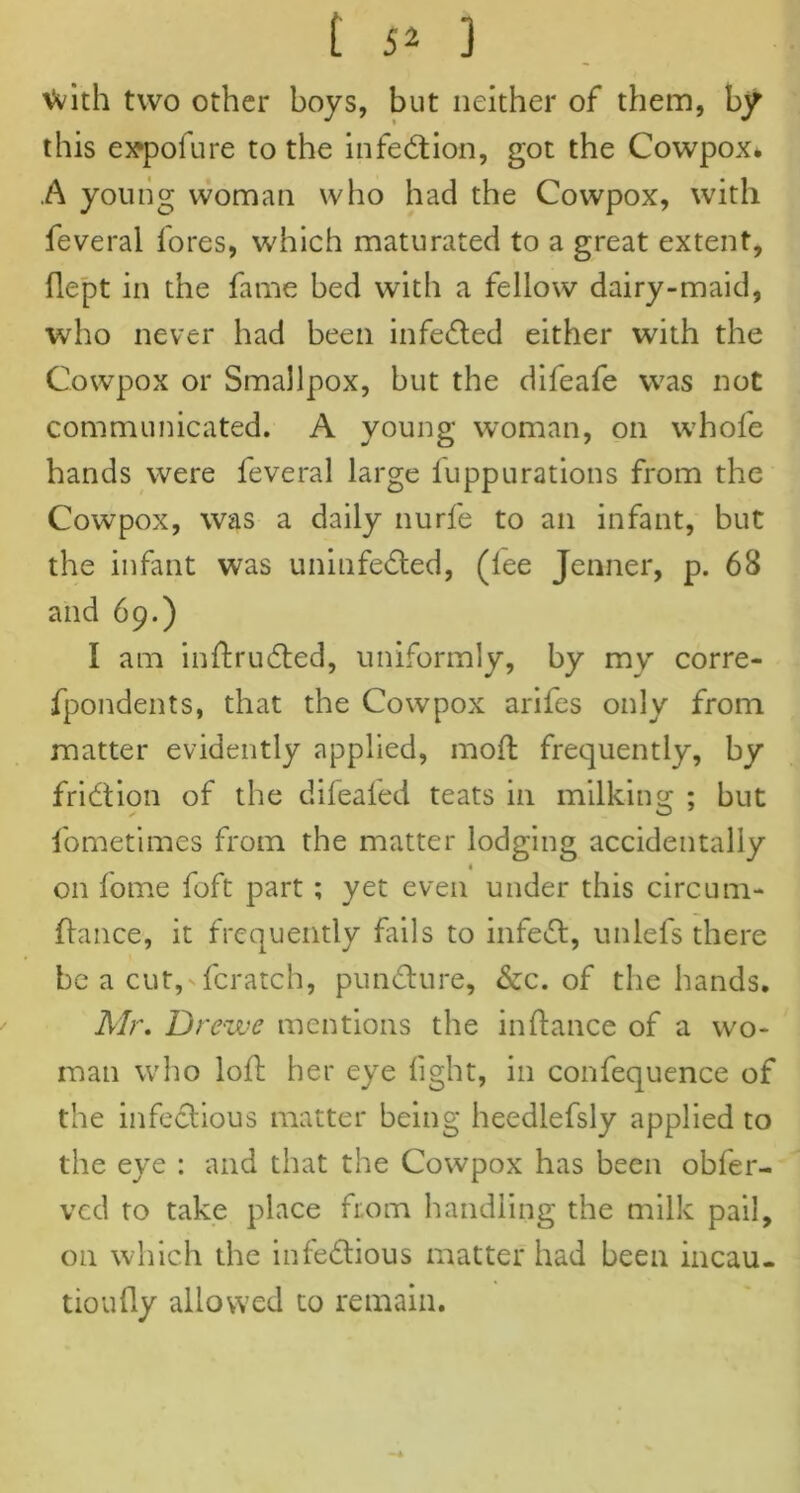 Vvith two other boys, but neither of them, by this eapofure to the infection, got the Cowpox* .A young woman who had the Cowpox, with feveral fores, which maturated to a great extent, flept in the fame bed with a fellow dairy-maid, who never had been infedted either with the Cowpox or Smallpox, but the difeafe was not communicated. A young woman, on whole hands were feveral large fuppurations from the Cowpox, was a daily nurfe to an infant, but the infant was uninfedled, (lee Jenner, p. 68 and 69.) I am inltrudled, uniformly, by my corre- fpondents, that the Cowpox arifes only from matter evidently applied, moll frequently, by fridtion of the difealed teats in milking ; but fometimes from the matter lodging accidentally 4 on fome foft part; yet even under this circual- liance, it frequently fails to infedl, unlefs there be a cut, fcratch, pundlure, &c. of the hands. Mr. Dr ewe mentions the infance of a wo- man who loll her eye light, in confequence of the infectious matter being heedlefsly applied to the eye : and that the Cowpox has been obfer- vcd to take place from handling the milk pail, on which the inledtious matter had been incau- tioully allowed to remain.