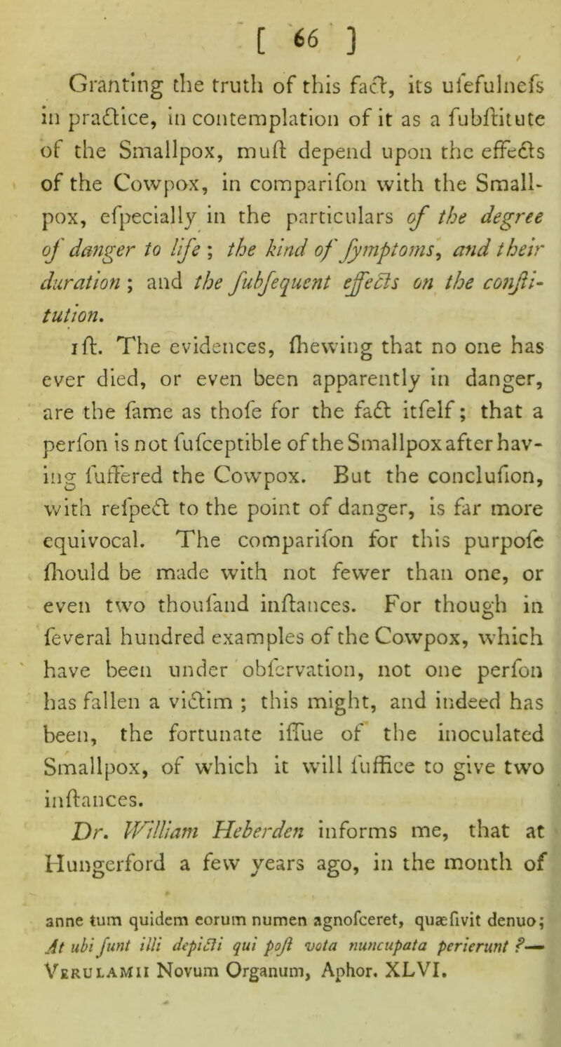 / [ <6 ] Granting the truth of this fact, its ufefulnefs in practice, in contemplation of it as a fubftitute of the Smallpox, mud depend upon the effects of the Cowpox, in comparifon with the Small- pox, efpecially in the particulars of the degree oj danger to life ; the kind of fymptoms, and their duration ; and the fubfequent effects on the confu- tation. ift. The evidences, (hewing that no one has ever died, or even been apparently in danger, are the fame as thole for the fa£t itfelf; that a perfon is not fufceptible of the Smallpox after hav- ing fuffered the Cowpox. But the conclufion, with refpeft: to the point of danger, is far more equivocal. The comparifon for this purpofe fhould be made with not fewer than one, or even two thou (and inftances. For though in feveral hundred examples of the Cowpox, which have been under obfervation, not one perfon has fallen a victim ; this might, and indeed has been, the fortunate iftue of the inoculated Smallpox, of which it will fuffiee to give two inftances. Dr. William Heberden informs me, that at Hungerford a few years ago, in the month of anne turn quidem eorum numen agnofceret, quaefivit denuo; At ubi funt illi depiCJi qui pojl vota mwcupata perierunt ?— Verulamii Novum Organum, Aphor. XLVI.