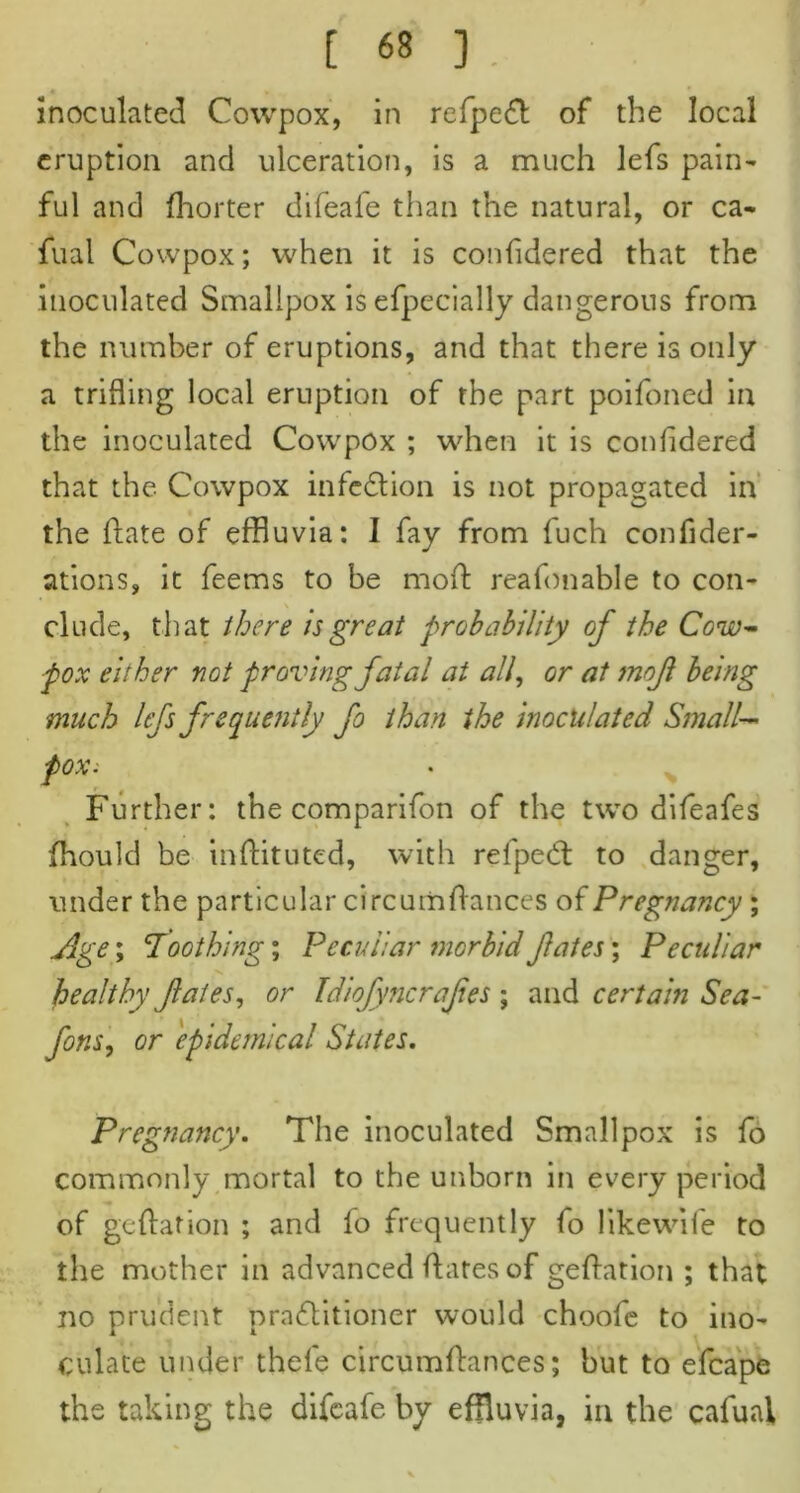 « inoculated Cowpox, in refpeff: of the local eruption and ulceration, is a much lefs pain- ful and fhorter difeafe than the natural, or ca- fual Cowpox; when it is confidered that the inoculated Smallpox is efpecially dangerous from the number of eruptions, and that there is only a trifling local eruption of the part poifoned in the inoculated Cowpox ; when it is confidered that the Cowpox infe&ion is not propagated in the date of effluvia: 1 fay from fuch confider- ations, it feems to be mod: reafonable to con- \ elude, that there is great probability of the Cow- pox either not proving fatal at all, or at mofi being much lefs frequently fo than the inoculated Small— fOXi Further: the comparifon of the twTo difeafes fhould be inftituted, with relped: to danger, under the particular circumdances of Pregnancy ; Age; 'Toothing; Peculiar morbid fates; Peculiar healthy fates, or Idiofyncrafes ; and certain Sea- fons, or epidemical States. Pregnancy. The inoculated Smallpox is fo commonly mortal to the unborn in every period of gedation ; and fo frequently fo likewife to the mother in advanced dates of gedation ; that no prudent praflitioner would choofe to ino- culate under thele circumdances; but to efcape the taking the difeafe by effluvia, in the cafuai