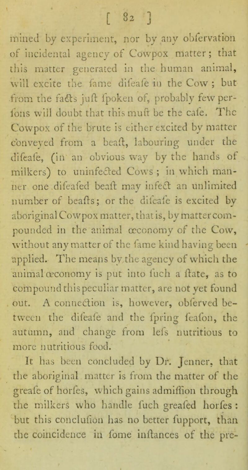 [ 32 ] mined by experiment, nor by any obfervation of incidental agency of Cowpox matter; that this matter generated in the human animal, will excite the fame difeafe in the Cow ; but from the fails juft lpoken of, probably few per- fons will doubt that this mufi be the cafe. The Cowpox of the brute is either excited by matter conveyed from a beaft, labouring under the difeafe, (in an obvious way by the hands of milkers) to uninfected Cows ; in which man- ner one difeafed beaft may infedt an unlimited number of beafts: or the difeafe is excited bv aboriginal Cowpox matter, that is, by matter com- pounded in the animal oeconomy of the Cow, without any matter of the fame kind having been - applied. The means by,the agency of which the animal oeconomy is put into iuch a ftate, as to compound this peculiar matter, are not yet found out. A connection is, however, obferved be- tween the difeafe and the fpring feafon, the autumn, and change from Ids nutritious to ♦ more nutritious food. It has been concluded by Dr. Jenner, that the aboriginal matter is from the matter of the greafe of horfes, which gains admiflion through the milkers who handle luch greafed horfes : but this conclufion has no better fupport, than the coincidence in fome inftances of the pre-