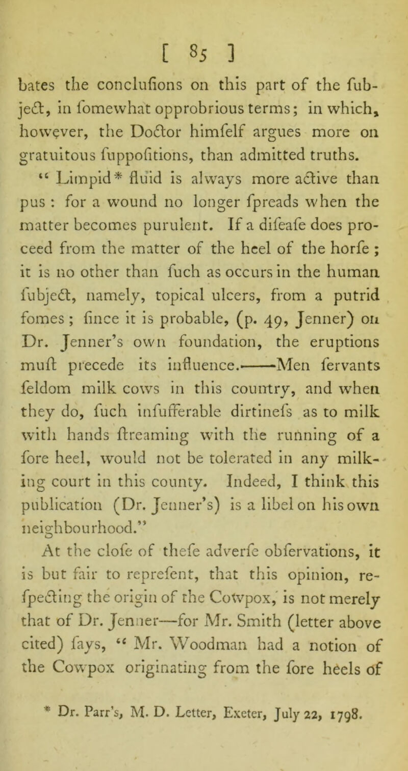 bates the conclufions on this part of the fub- je£t, in fomevvhat opprobrious terms; in which, however, the Dodtor himfelf argues more on gratuitous fuppofitions, than admitted truths. “ Limpid* fluid is always more active than pus : for a wound no longer fpreads when the matter becomes purulent. If a difeafe does pro- ceed from the matter of the heel of the horfe ; it is no other than fuch as occurs in the human fubjedt, namely, topical ulcers, from a putrid fomes ; fince it is probable, (p. 49, Jenner) on Dr. Jenner’s own foundation, the eruptions muft precede its influence.- -Men fervants feldom milk cows in this country, and when they do, fuch infufferable dirtinefs as to milk with hands {Learning with the running of a fore heel, would not be tolerated in any milk- ing court in this county. Indeed, I think this publication (Dr. Jenner’s) is a libel on his own neighbourhood.” At the clofe of thefe adverfe obfervations, it is but fair to reprefent, that this opinion, re- fpedling the origin of the CoWpox, is not merely that of Dr. Jenner—for Mr. Smith (letter above cited) fays, “ Mr. Woodman had a notion of the Cowpox originating from the fore heels of Dr. Parr’s, M. D. Letter, Exeter, July 22, 1798.