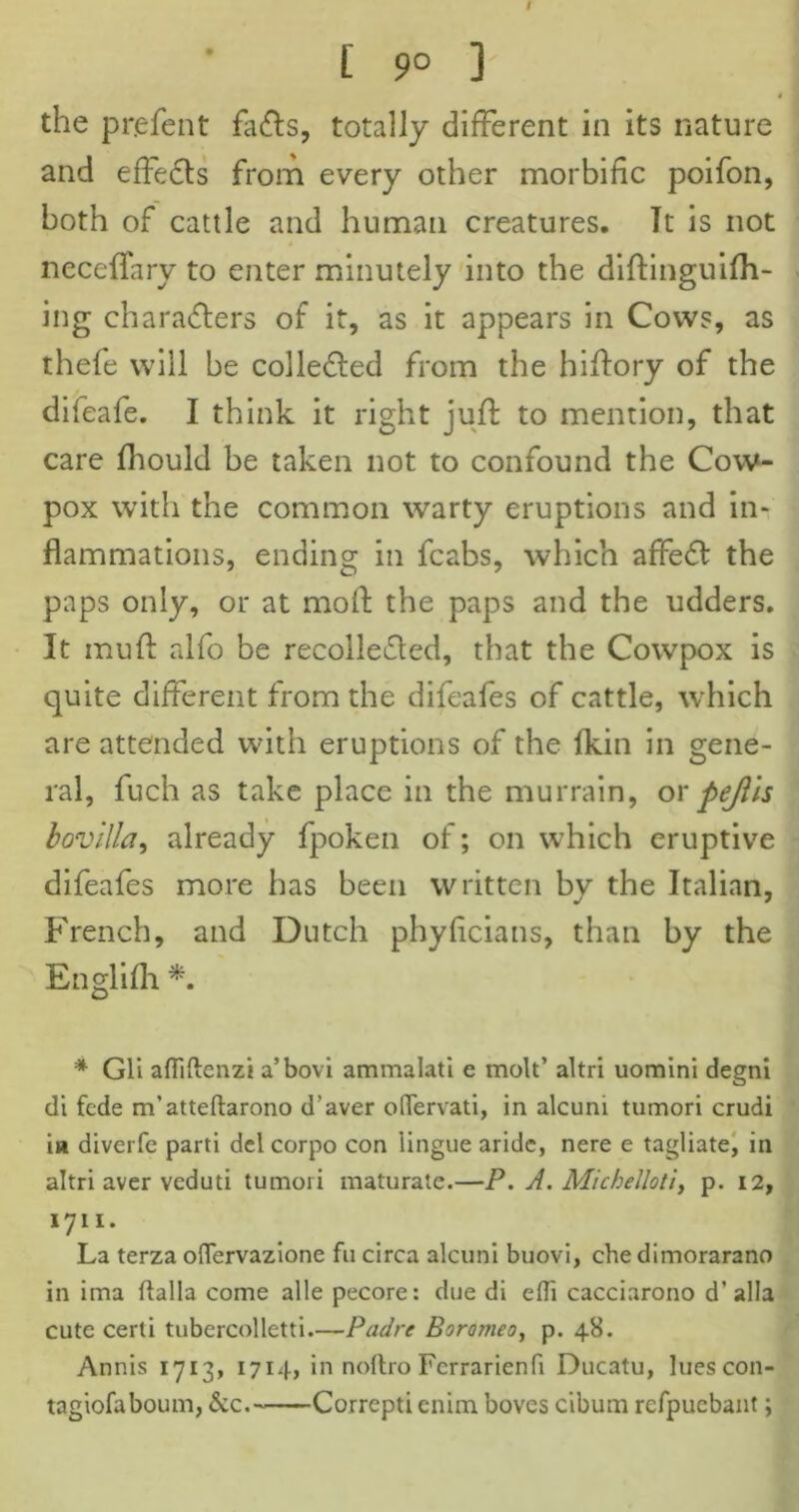 [ 9° ] the pr.efent fads, totally different in its nature and effeds from every other morbific poifon, both of cattle and human creatures. Tt is not neceffary to enter minutely into the diftinguifh- ing charaders of it, as it appears in Cows, as thele will be colleded from the hiftory of the difeafe. I think it right juft to mention, that care fhould be taken not to confound the Cow- pox with the common warty eruptions and in- flammations, ending in fcabs, which affied the paps only, or at moil the paps and the udders. It mud alfo be recolleded, that the Cowpox is quite different from the difeafes of cattle, which are attended with eruptions of the fkin in gene- ral, fuch as take place in the murrain, or fejils bovilla, already fpoken of; on which eruptive difeafes more has been written by the Italian, French, and Dutch phyficians, than by the Englifh *. * Gli afTiftenzi a’bovi ammalati e molt’ altri uomini degni di fcde m’atteftarono d’aver odervati, in alcuni tumori crudi in diverfe parti del corpo con lingue aridc, nere e tagliate, in altri aver veduti tumori maturate.—P. A. Michelloti, p. 12, 1711. La terza oflervazione fu circa alcuni buovi, chedimorarano in ima ftalla come alle pecore: due di efli cacciarono d’ alia cute cerli tubercolletti.—Padre Boromeo, p. 48. Annis 1713, 1714, in noltro Fcrrarienft Ducatu, lues con- tagiofa bourn, &c.~ Correpti enim boves cibum rcfpuebant;