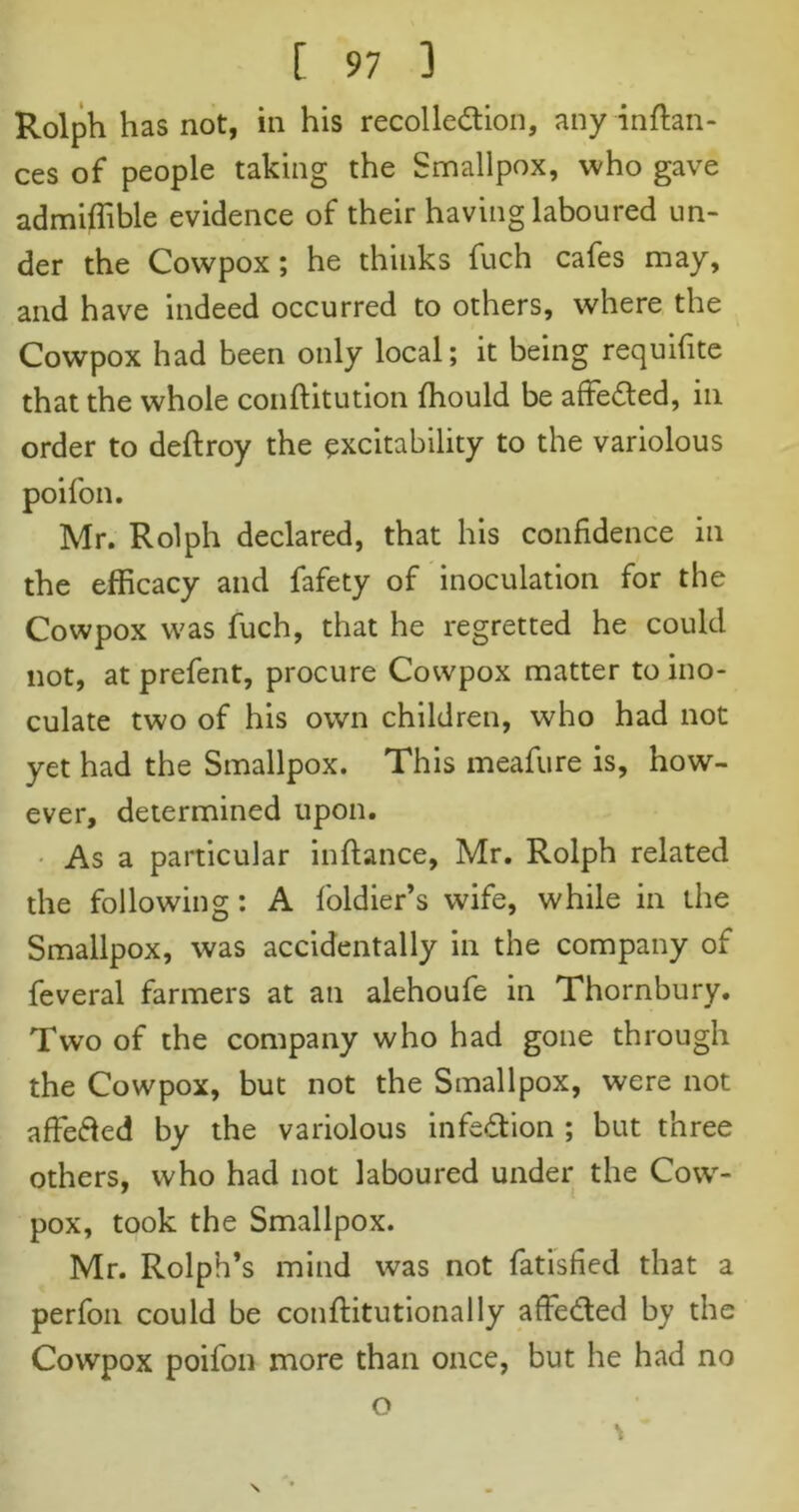 Rolph has not, in his recollection, any in fian- ces of people taking the Smallpox, who gave admiffible evidence of their having laboured un- der the Cowpox; he thinks fuch cafes may, and have indeed occurred to others, where the Cowpox had been only local; it being requifite that the whole conftitution fhould be affe&ed, in order to deftroy the excitability to the variolous poifon. Mr. Rolph declared, that his confidence in the efficacy and fafety of inoculation for the Cowpox was fuch, that he regretted he could not, at prefent, procure Cowpox matter to ino- culate two of his own children, who had not yet had the Smallpox. This meafure is, how- ever, determined upon. As a particular inftance, Mr. Rolph related the following : A foldier’s wife, while in the Smallpox, was accidentally in the company of feveral farmers at an alehoufe in Thornbury. Two of the company who had gone through the Cowpox, but not the Smallpox, were not affefted by the variolous infection ; but three others, who had not laboured under the Cow- pox, took the Smallpox. Mr. Rolph’s mind was not fatisfied that a perfon could be conftitutionally affeded by the Cowpox poifon more than once, but he had no o \