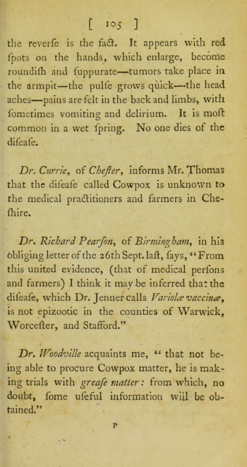 the reverfe is the fa£l. It appears with red fpots on the hands, which enlarge, become roundifh and fuppurate—tumors take place in the armpit—the pulfe grows quick—the head aches—pains are felt in the back and limbs, with fometimes vomiting and delirium. It is moft common in a wet fpring. No one dies of the difeafe. Dr. Currie, of Chejler, informs Mr. Thomas that the difeafe called Cowpox is unknown to the medical practitioners and farmers in Che- fhire. Dr. Richard Pearfon, of Birmingham, in his obliging letter of the 26 th Sept, laid, fays, “From this united evidence, (that of medical perfons and farmers) I think it may be inferred that the difeafe, which Dr. Jenner calls Variola? vaccime, is not epizootic in the counties of Warwick, Worcefter, and Stafford.” / * Dr. Woodville acquaints me, “ that not be- ing able to procure Cowpox matter, he is mak- ing trials with greafe matter: from which, no doubt, fome ufeful information will be ob- tained.” p