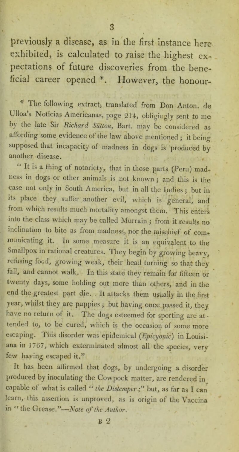 previously a disease, as in the first instance here exhibited, is calculated to raise the highest ex- pectations of future discoveries from the bene- ficial career opened *. However, the honour- 9 * The following extract, translated from Don Anton, de Ulloas Noticias Americanas, page 21-t, obligingly sent to me by the late Su Richard Sutton, Bart, may be considered as affording some evidence of the law above mentioned ; it bein°- supposed that incapacity of madness in dogs is produced by another disease. , “ It is a thing of notoriety, that in those parts (Peru) mad- ness in dogs or other animals is not known ; and this is the case not only in South America, but in all the Indies ; but in its place they suffer another evil, which is general, and from which results much mortality amongst them. This enters into the class which may be called Murrain ; from it results no inclination to bite as from madness, nor the mischief of com- municating it. In some measure it is an equivalent to the Smallpox in rational creatures. They begin by growing heavy, refusing food, growing weak, their head turning so that they fall, and cannot walk. In this state they remain for fifteen or twenty days, some holding out more than others, and in the end the greatest part die. It attacks them usually in the first year, whilst they are puppies ; but having once passed it, they have no return of it. The dogs esteemed for sporting are at> tended to, to be cured, which is the occasion of some more escaping. This disorder was epidemical (Epicyonic) in Louisi- ana in 1767, which exterminated almost all the species, very few having escaped it.” It has been affirmed that dogs, by undergoing a disorder produced by inoculating the Cowpock matter, are rendered in capable of what is called “ the Distemperbut, as far as I can learn, this assertion is unproved, as is origin of the Vaccina in ” the Grease.”—Note of the Author.