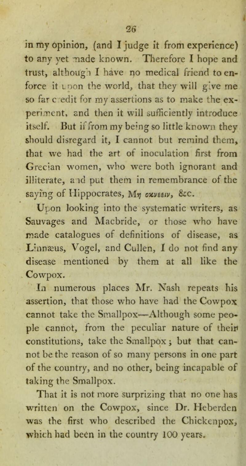 in my opinion, (and I judge it from experience) to any yet made known. Therefore I hope and trust, although I have no medical friend to en- force it ioon the world, that they will give me so far c edit for my assertions as to make the ex- periment, and then it will sufficiently introduce itself. But if from my berng so little known they should disregard it, I cannot but remind them, that we had the art of inoculation first from Grecian women, who were both ignorant and illiterate, a id put them in remembrance of the saying of Hippocrates, My oxveziv, &c. Upon looking into the systematic writers, as Sauvages and Macbride, or those who have made catalogues of definitions of disease, as Linnaeus, Vogel, and Cullen, I do not find any disease mentioned by them at all like the V Cowpox. In numerous places Mr. Nash repeats his assertion, that those who have had the Cowpox cannot take the Smallpox—Although some peo- ple cannot, from the peculiar nature of their* constitutions, take the Smallpox -y but that can- not be the reason of so many persons in one part of the country, and no other, being incapable of taking the Smallpox. That it is not more surprizing that no one has written on the Cowpox, since Dr. Heberden was the first who described the Chickenpox, which had been in the country 100 years.