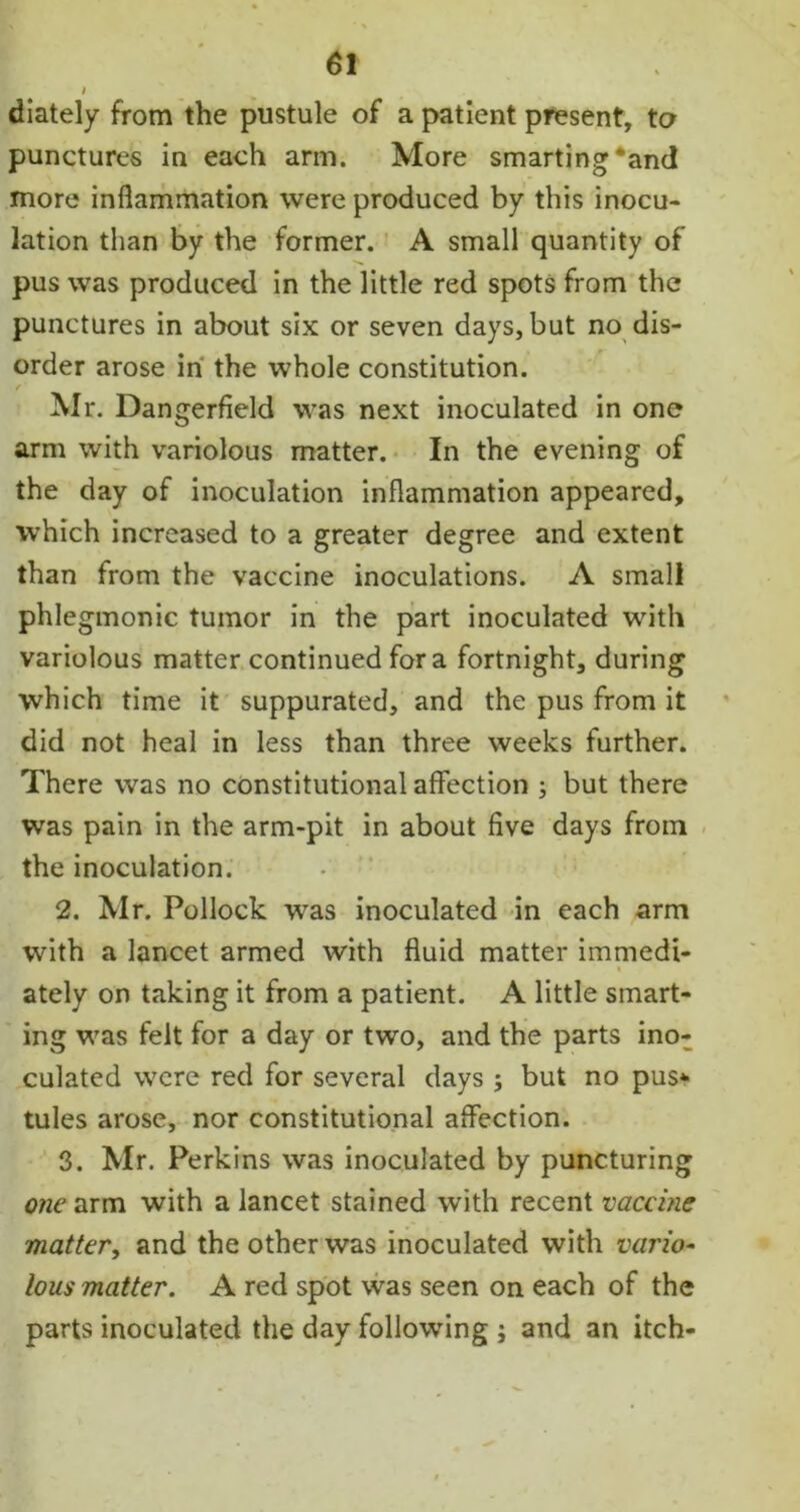 i diately from the pustule of a patient present, to punctures in each arm. More smarting‘and more inflammation were produced by this inocu- lation than by the former. A small quantity of pus was produced in the little red spots from the punctures in about six or seven days, but no dis- order arose in the whole constitution. Mr. Dangerfield was next inoculated in one arm with variolous matter. In the evening of the day of inoculation inflammation appeared, which increased to a greater degree and extent than from the vaccine inoculations. A small phlegmonic tumor in the part inoculated with variolous matter continued fora fortnight, during which time it suppurated, and the pus from it did not heal in less than three weeks further. There was no constitutional affection ; but there was pain in the arm-pit in about five days from the inoculation. 2. Mr. Pollock was inoculated in each arm with a lancet armed with fluid matter immedi- * ately on taking it from a patient. A little smart- ing was felt for a day or two, and the parts ino: culated were red for several days $ but no pus*- tules arose, nor constitutional affection. 3. Mr. Perkins was inoculated by puncturing one arm with a lancet stained with recent vaccine matter, and the other was inoculated with vario- lous matter. A red spot was seen on each of the parts inoculated the day following ; and an itch-