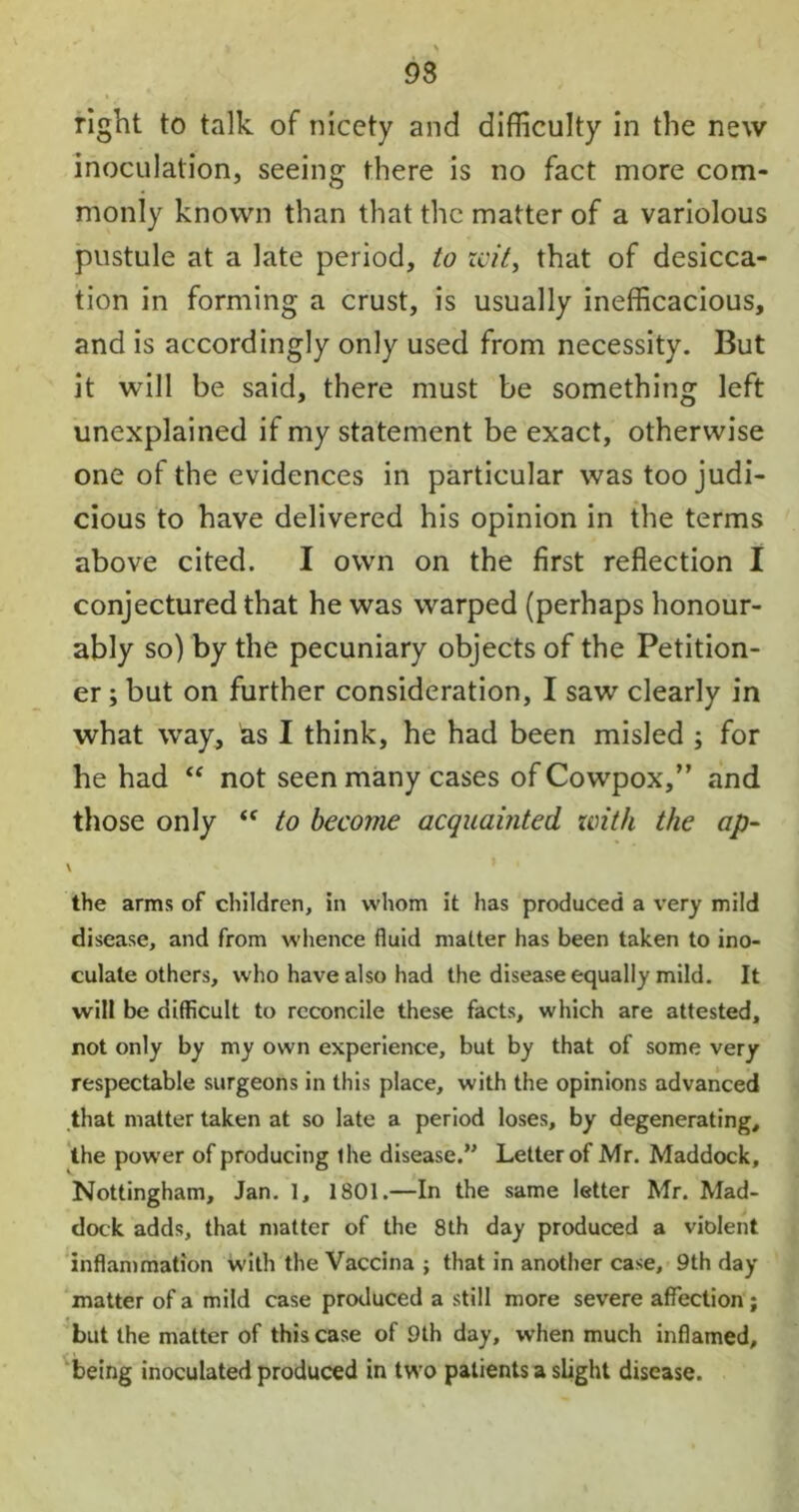 93 right to talk of nicety and difficulty in the new inoculation, seeing there is no fact more com- monly known than that the matter of a variolous pustule at a late period, to zvit, that of desicca- tion in forming a crust, is usually inefficacious, and is accordingly only used from necessity. But it will be said, there must be something left unexplained if my statement be exact, otherwise one of the evidences in particular was too judi- cious to have delivered his opinion in the terms above cited. I own on the first reflection I conjectured that he was warped (perhaps honour- ably so) by the pecuniary objects of the Petition- er ; but on further consideration, I saw clearly in what way, as I think, he had been misled ; for he had “ not seen many cases of Cowpox,” and those only “ to become acquainted with the ap- the arms of children, in whom it has produced a very mild disease, and from whence fluid matter has been taken to ino- culate others, who have also had the disease equally mild. It will be difficult to reconcile these facts, which are attested, not only by my own experience, but by that of some very respectable surgeons in this place, with the opinions advanced that matter taken at so late a period loses, by degenerating, the power of producing the disease.” Letter of Mr. Maddock, Nottingham, Jan. 1, 1801.—In the same letter Mr. Mad- dock adds, that matter of the 8th day produced a violent inflammation with the Vaccina ; that in another case, 9th day matter of a mild case produced a still more severe affection ; but the matter of this case of 9th day, when much inflamed, being inoculated produced in two patients a slight disease.