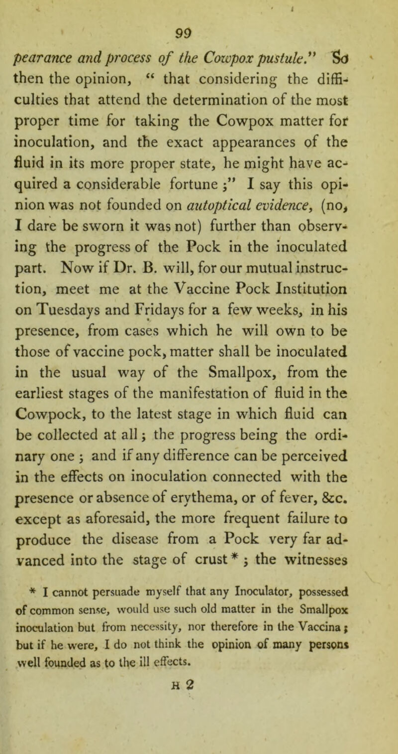 J 99 pearance and process of the Cowpox pustule f then the opinion, “ that considering the diffi- culties that attend the determination of the most proper time for taking the Cowpox matter for inoculation, and the exact appearances of the fluid in its more proper state, he might have ac- quired a considerable fortune j” I say this opi- nion was not founded on autoptical evidence, (no, I dare be sworn it was not) further than observ- ing the progress of the Pock in the inoculated part. Now if Dr. B. will, for our mutual instruc- tion, meet me at the Vaccine Pock Institution on Tuesdays and Fridays for a few weeks, in his presence, from cases which he will own to be those of vaccine pock, matter shall be inoculated in the usual way of the Smallpox, from the earliest stages of the manifestation of fluid in the Cowpock, to the latest stage in which fluid can be collected at all; the progress being the ordi- nary one 5 and if any difference can be perceived in the effects on inoculation connected with the presence or absence of erythema, or of fever, &c. except as aforesaid, the more frequent failure to produce the disease from a Pock very far ad- vanced into the stage of crust* ; the witnesses * I cannot persuade myself that any Inoculator, possessed of common sense, would use such old matter in the Smallpox inoculation but from necessity, nor therefore in the Vaccina; but if he were, I do not think the opinion of many person* well founded as to the ill effects.