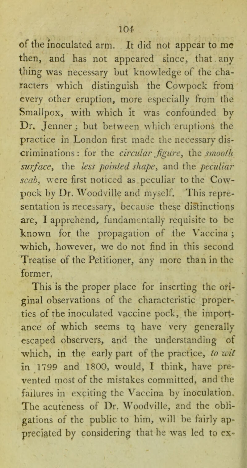 of the inoculated arm. It did not appear to me then, and has not appeared since, that. any thing was necessary but knowledge of the cha- racters which distinguish the Cowpock from every other eruption, more especially from the Smallpox, with which it was confounded by Dr, Jenner 3 but between which eruptions the practice in London first made the necessary dis- criminations : for the circular tfigure3 the smooth surface, the less pointed shape, and the peculiar scab, were first noticed as peculiar to the Cow- pock by Dr. Woodville and myself. This repre- sentation is necessary, because these distinctions are, I apprehend, fundamentally requisite to be known for the propagation of the Vaccina; •which, however, we do not find in this second Treatise of the Petitioner, any more than in the former. This is the proper place for inserting the ori- ginal observations of the characteristic proper- ties of the inoculated vaccine pock, the import- ance of which seems to have very generally escaped observers, and the understanding of which, in the early part of the practice, to wit in 1799 and 1800, would, I think, have pre- vented most of the mistakes committed, and the failures in exciting the Vaccina by inoculation. The acuteness of Dr. Woodville, and the obli- gations of the public to him, will be fairly ap- preciated by considering that he was led to ex-