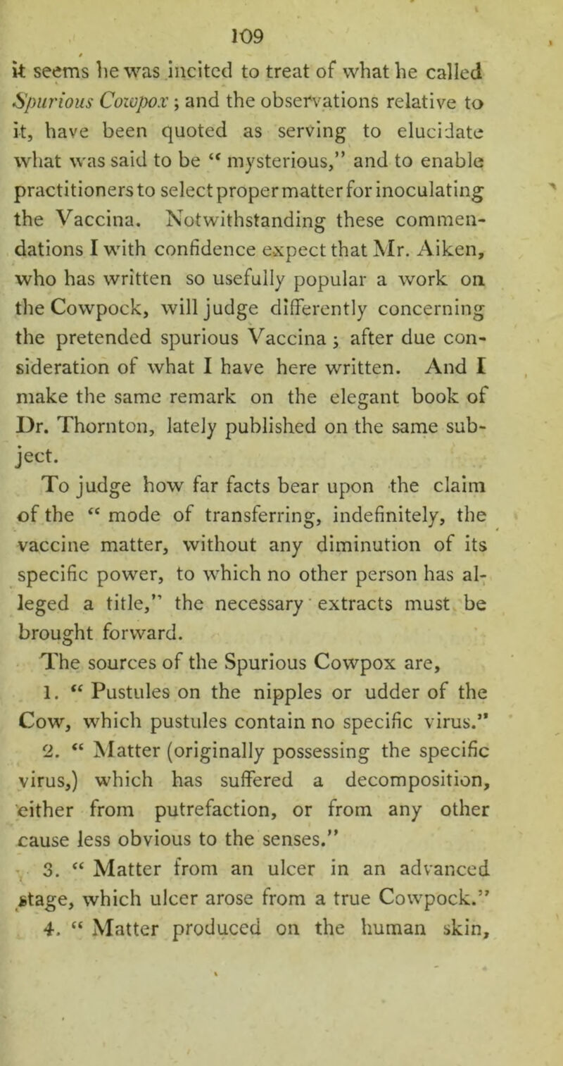 * it seems he was incited to treat of what he called Spurious Cowjrox; and the observations relative to it, have been quoted as serving to elucidate what was said to be “ mysterious,” and to enable practitioners to select proper matter for inoculating the Vaccina. Notwithstanding these commen- dations I with confidence expect that Mr. Aiken, who has written so usefully popular a work oil the Cowpock, will judge differently concerning the pretended spurious Vaccina ; after due con- sideration of what I have here written. And I make the same remark on the elegant book of Dr. Thornton, lately published on the same sub- ject. To judge how far facts bear upon the claim of the “ mode of transferring, indefinitely, the vaccine matter, without any diminution of its specific power, to which no other person has al- leged a title,” the necessary extracts must be brought forward. The sources of the Spurious Cowpox are, 1. “ Pustules on the nipples or udder of the Cow, which pustules contain no specific virus.” 2. “ Matter (originally possessing the specific virus,) which has suffered a decomposition, cither from putrefaction, or from any other cause less obvious to the senses.” 3. “ Matter from an ulcer in an advanced Mage, which ulcer arose from a true Cowpock.” 4. “ Matter produced on the human skin.