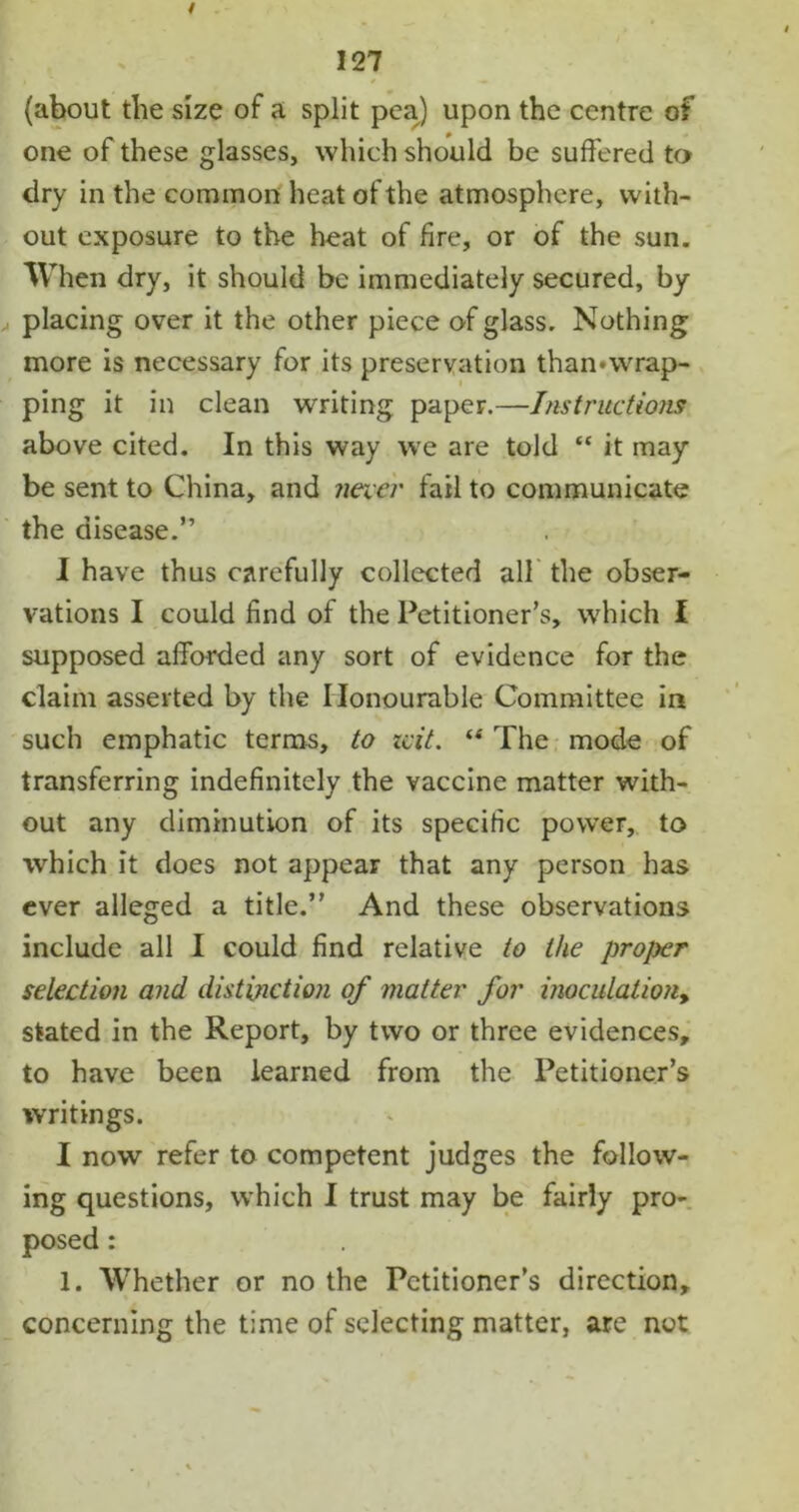 (about the size of a split pea) upon the centre of one of these glasses, which should be suffered to dry in the common heat of the atmosphere, with- out exposure to the heat of fire, or of the sun. When dry, it should be immediately secured, by placing over it the other piece of glass. Nothing more is necessary for its preservation than»wrap- ping it in clean writing paper.—Instructions above cited. In this way we are told “ it may be sent to China, and necer fail to communicate the disease.” I have thus carefully collected all the obser- vations I could find of the Petitioner’s, which I supposed afforded any sort of evidence for the claim asserted by the Honourable Committee in such emphatic terms, to icit. “ The mode of transferring indefinitely the vaccine matter with- out any diminution of its specific power, to which it does not appear that any person has ever alleged a title.” And these observations include all I could find relative to the proper selection and distinction of matter for inoculation, stated in the Report, by two or three evidences, to have been learned from the Petitioner’s writings. I now refer to competent judges the follow- ing questions, which I trust may be fairly pro- posed : 1. Whether or no the Petitioner’s direction, concerning the time of selecting matter, are not