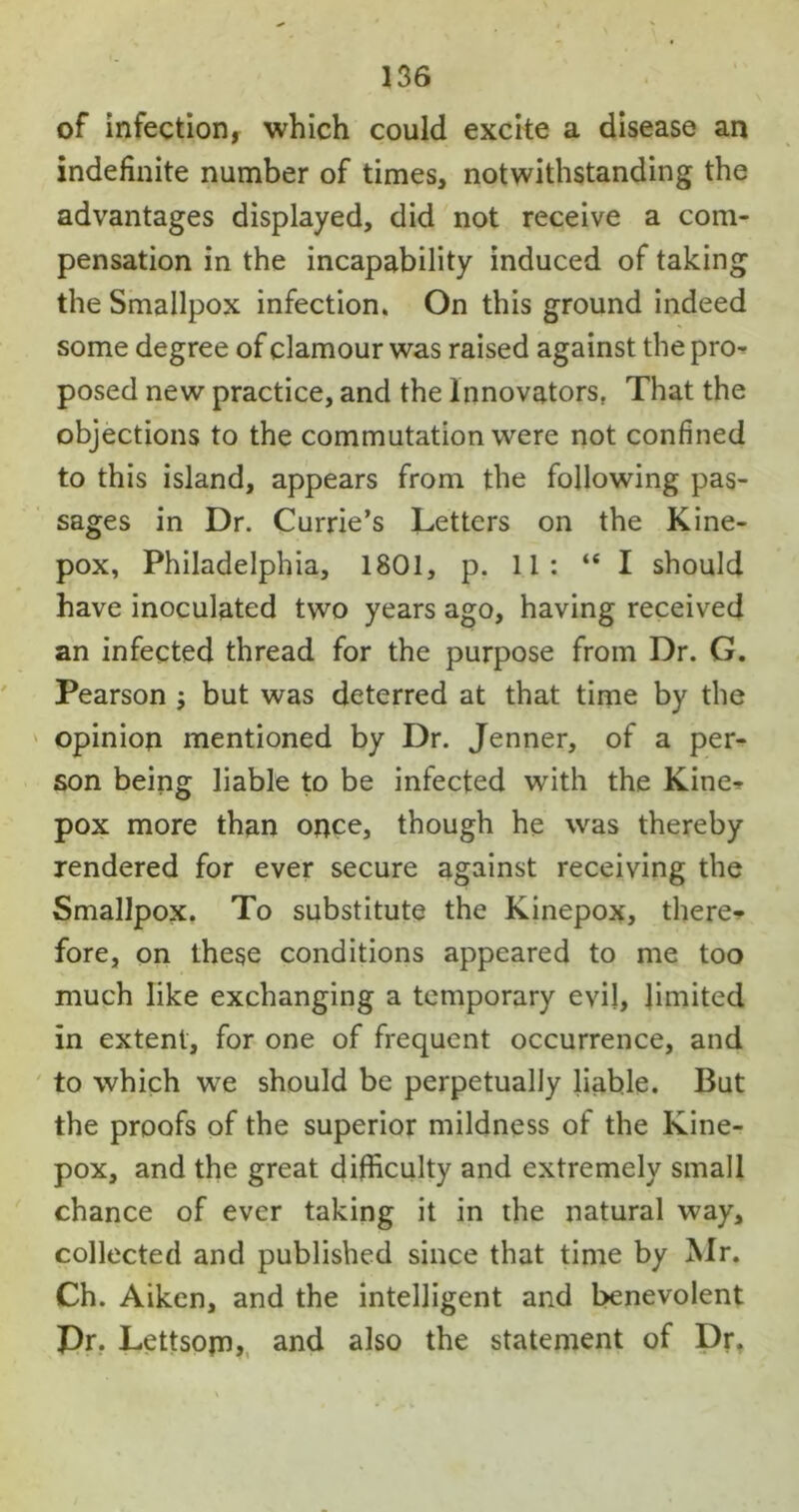 of infection, which could excite a disease an indefinite number of times, notwithstanding the advantages displayed, did not receive a com- pensation in the incapability induced of taking the Smallpox infection. On this ground indeed some degree of clamour was raised against the pro- posed new practice, and the Innovators. That the objections to the commutation were not confined to this island, appears from the following pas- sages in Dr. Currie’s Letters on the Kine- pox, Philadelphia, 1801, p. 11: “I should have inoculated two years ago, having received an infected thread for the purpose from Dr. G. Pearson ; but was deterred at that time by the opinion mentioned by Dr. Jenner, of a per- son being liable to be infected with the Kine* pox more than once, though he was thereby rendered for ever secure against receiving the Smallpox. To substitute the Kinepox, there* fore, on these conditions appeared to me too much like exchanging a temporary evil, limited in extent, for one of frequent occurrence, and to which we should be perpetually liable. But the proofs of the superior mildness of the Kine- pox, and the great difficulty and extremely small chance of ever taking it in the natural way, collected and published since that time by Mr. Ch. Aiken, and the intelligent and benevolent Dr. Lettsom, and also the statement of Dr.