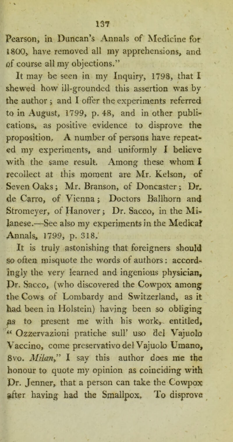 Pearson, in Duncan’s Annals of Medicine for 1800, have removed all my apprehensions, and <of course all my objections.” It may be seen in my Inquiry, 1798, that I shewed how ill-grounded this assertion was by the author ; and I offer the experiments referred to in August, 1799, p. 48, and in other publi- cations, as positive evidence to disprove the proposition, A number of persons have repeat- ed my experiments, and uniformly I believe with the same result. Among these whom I recollect at this moment are Mr. Kelson, of Seven Oaks; Mr. Branson, of Doncaster; Dr. de Carro, of Vienna; Doctors Ballhorn and Stromeyer, of Hanover; Dr. Sacco, in the Mi- lanese.—See also my experiments in the Medical Annals, 1799, p. 318. It is truly astonishing that foreigners should so often misquote the words of authors : accord- ingly the very learned and ingenious physician. Dr. Sacco, (who discovered the Cowpox among the Cows of Lombardy and Switzerland, as it had been in Holstein) having been so obliging £s to present me with his work,-, entitled, “ Ozzervazioni pratiche sull’ uso del Vajuolo Vaccino, come preservative del Vajuolo Umano, 8vo. Milan” I say this author does me the honour to quote my opinion as coinciding with Dr. Jenner, that a person can take the Cowpox lifter having had the Smallpox. To disprove